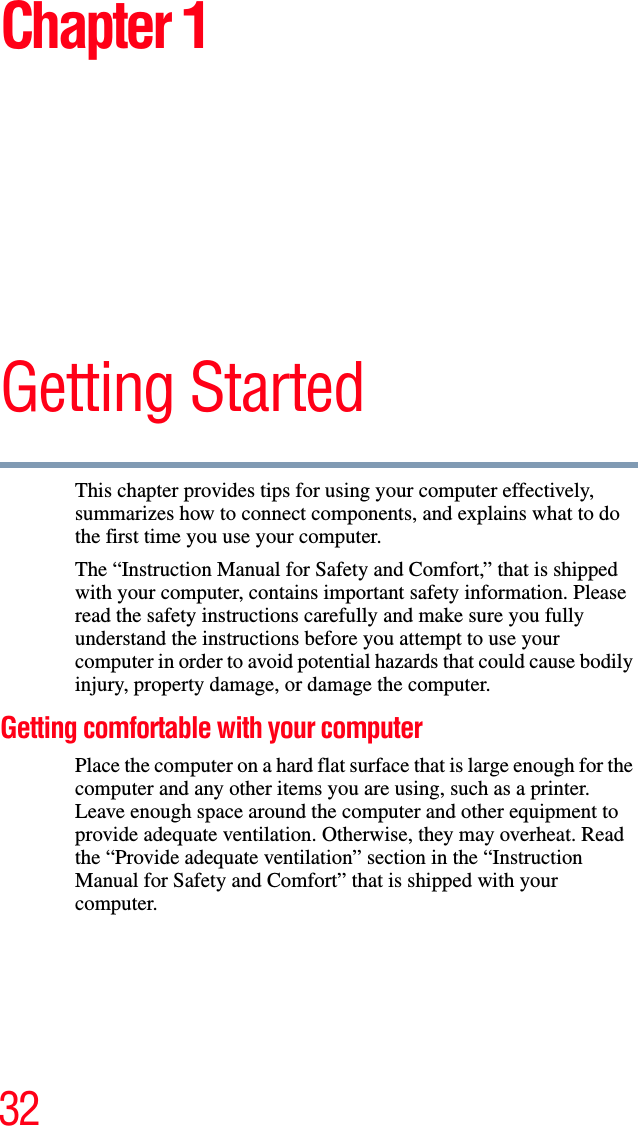 32Chapter 1Getting StartedThis chapter provides tips for using your computer effectively, summarizes how to connect components, and explains what to do the first time you use your computer.The “Instruction Manual for Safety and Comfort,” that is shipped with your computer, contains important safety information. Please read the safety instructions carefully and make sure you fully understand the instructions before you attempt to use your computer in order to avoid potential hazards that could cause bodily injury, property damage, or damage the computer.Getting comfortable with your computerPlace the computer on a hard flat surface that is large enough for the computer and any other items you are using, such as a printer. Leave enough space around the computer and other equipment to provide adequate ventilation. Otherwise, they may overheat. Read the “Provide adequate ventilation” section in the “Instruction Manual for Safety and Comfort” that is shipped with your computer.