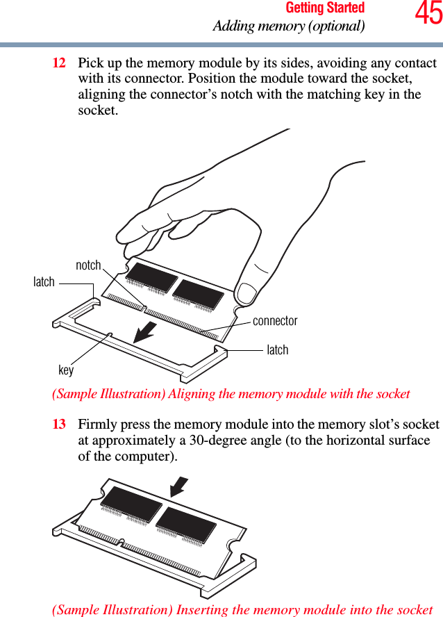 45Getting StartedAdding memory (optional)12 Pick up the memory module by its sides, avoiding any contact with its connector. Position the module toward the socket, aligning the connector’s notch with the matching key in the socket.(Sample Illustration) Aligning the memory module with the socket13 Firmly press the memory module into the memory slot’s socket at approximately a 30-degree angle (to the horizontal surface of the computer).(Sample Illustration) Inserting the memory module into the socketlatchlatchkeynotchconnector
