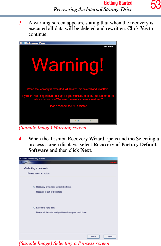 53Getting StartedRecovering the Internal Storage Drive3A warning screen appears, stating that when the recovery is executed all data will be deleted and rewritten. Click Ye s  to continue.(Sample Image) Warning screen4When the Toshiba Recovery Wizard opens and the Selecting a process screen displays, select Recovery of Factory Default Software and then click Next.(Sample Image) Selecting a Process screen