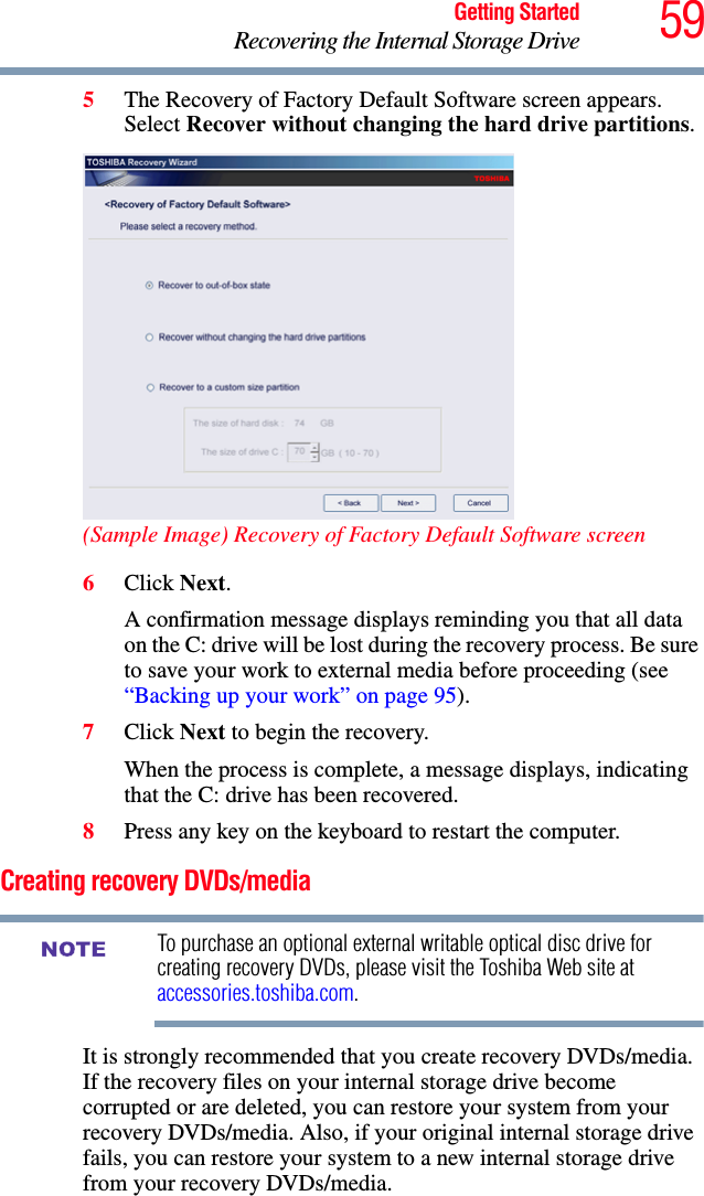 59Getting StartedRecovering the Internal Storage Drive5The Recovery of Factory Default Software screen appears. Select Recover without changing the hard drive partitions.(Sample Image) Recovery of Factory Default Software screen6Click Next.A confirmation message displays reminding you that all data on the C: drive will be lost during the recovery process. Be sure to save your work to external media before proceeding (see “Backing up your work” on page 95).7Click Next to begin the recovery.When the process is complete, a message displays, indicating that the C: drive has been recovered.8Press any key on the keyboard to restart the computer.Creating recovery DVDs/mediaTo purchase an optional external writable optical disc drive for creating recovery DVDs, please visit the Toshiba Web site at accessories.toshiba.com.It is strongly recommended that you create recovery DVDs/media. If the recovery files on your internal storage drive become corrupted or are deleted, you can restore your system from your recovery DVDs/media. Also, if your original internal storage drive fails, you can restore your system to a new internal storage drive from your recovery DVDs/media.NOTE