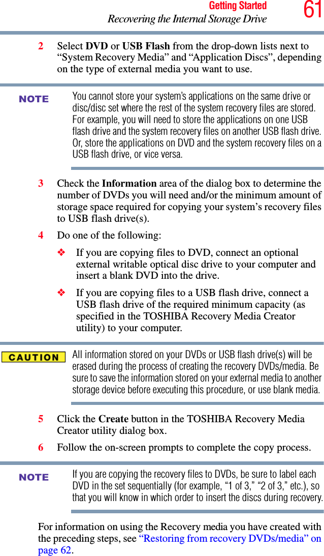 61Getting StartedRecovering the Internal Storage Drive2Select DVD or USB Flash from the drop-down lists next to “System Recovery Media” and “Application Discs”, depending on the type of external media you want to use.You cannot store your system’s applications on the same drive or disc/disc set where the rest of the system recovery files are stored. For example, you will need to store the applications on one USB flash drive and the system recovery files on another USB flash drive. Or, store the applications on DVD and the system recovery files on a USB flash drive, or vice versa.3Check the Information area of the dialog box to determine the number of DVDs you will need and/or the minimum amount of storage space required for copying your system’s recovery files to USB flash drive(s).4Do one of the following:❖If you are copying files to DVD, connect an optional external writable optical disc drive to your computer and insert a blank DVD into the drive.❖If you are copying files to a USB flash drive, connect a USB flash drive of the required minimum capacity (as specified in the TOSHIBA Recovery Media Creator utility) to your computer.All information stored on your DVDs or USB flash drive(s) will be erased during the process of creating the recovery DVDs/media. Be sure to save the information stored on your external media to another storage device before executing this procedure, or use blank media.5Click the Create button in the TOSHIBA Recovery Media Creator utility dialog box.6Follow the on-screen prompts to complete the copy process.If you are copying the recovery files to DVDs, be sure to label each DVD in the set sequentially (for example, “1 of 3,” “2 of 3,” etc.), so that you will know in which order to insert the discs during recovery.For information on using the Recovery media you have created with the preceding steps, see “Restoring from recovery DVDs/media” on page 62.NOTENOTE
