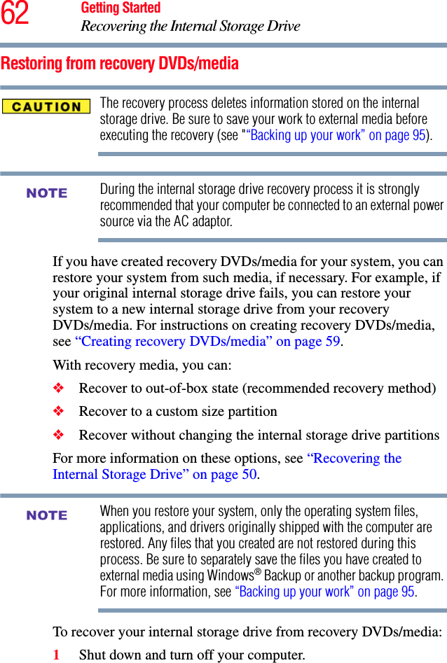 62 Getting StartedRecovering the Internal Storage DriveRestoring from recovery DVDs/mediaThe recovery process deletes information stored on the internal storage drive. Be sure to save your work to external media before executing the recovery (see &quot;“Backing up your work” on page 95).During the internal storage drive recovery process it is strongly recommended that your computer be connected to an external power source via the AC adaptor.If you have created recovery DVDs/media for your system, you can restore your system from such media, if necessary. For example, if your original internal storage drive fails, you can restore your system to a new internal storage drive from your recovery DVDs/media. For instructions on creating recovery DVDs/media, see “Creating recovery DVDs/media” on page 59.With recovery media, you can:❖Recover to out-of-box state (recommended recovery method)❖Recover to a custom size partition❖Recover without changing the internal storage drive partitionsFor more information on these options, see “Recovering the Internal Storage Drive” on page 50.When you restore your system, only the operating system files, applications, and drivers originally shipped with the computer are restored. Any files that you created are not restored during this process. Be sure to separately save the files you have created to external media using Windows® Backup or another backup program. For more information, see “Backing up your work” on page 95.To recover your internal storage drive from recovery DVDs/media:1Shut down and turn off your computer.NOTENOTE