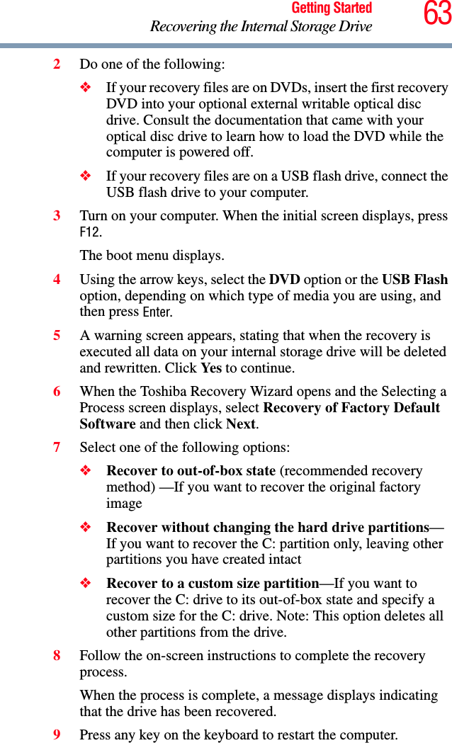 63Getting StartedRecovering the Internal Storage Drive2Do one of the following:❖If your recovery files are on DVDs, insert the first recovery DVD into your optional external writable optical disc drive. Consult the documentation that came with your optical disc drive to learn how to load the DVD while the computer is powered off.❖If your recovery files are on a USB flash drive, connect the USB flash drive to your computer.3Turn on your computer. When the initial screen displays, press F12.The boot menu displays.4Using the arrow keys, select the DVD option or the USB Flash option, depending on which type of media you are using, and then press Enter.5A warning screen appears, stating that when the recovery is executed all data on your internal storage drive will be deleted and rewritten. Click Yes  to continue.6When the Toshiba Recovery Wizard opens and the Selecting a Process screen displays, select Recovery of Factory Default Software and then click Next.7Select one of the following options:❖Recover to out-of-box state (recommended recovery method) —If you want to recover the original factory image❖Recover without changing the hard drive partitions—If you want to recover the C: partition only, leaving other partitions you have created intact❖Recover to a custom size partition—If you want to recover the C: drive to its out-of-box state and specify a custom size for the C: drive. Note: This option deletes all other partitions from the drive.8Follow the on-screen instructions to complete the recovery process.When the process is complete, a message displays indicating that the drive has been recovered.9Press any key on the keyboard to restart the computer.