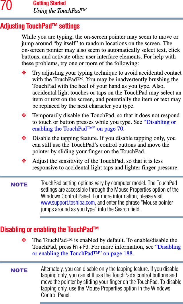 70 Getting StartedUsing the TouchPad™Adjusting TouchPad™ settingsWhile you are typing, the on-screen pointer may seem to move or jump around “by itself” to random locations on the screen. The on-screen pointer may also seem to automatically select text, click buttons, and activate other user interface elements. For help with these problems, try one or more of the following:❖Try adjusting your typing technique to avoid accidental contact with the TouchPad™. You may be inadvertently brushing the TouchPad with the heel of your hand as you type. Also, accidental light touches or taps on the TouchPad may select an item or text on the screen, and potentially the item or text may be replaced by the next character you type. ❖Temporarily disable the TouchPad, so that it does not respond to touch or button presses while you type. See “Disabling or enabling the TouchPad™” on page 70.❖Disable the tapping feature. If you disable tapping only, you can still use the TouchPad’s control buttons and move the pointer by sliding your finger on the TouchPad.❖Adjust the sensitivity of the TouchPad, so that it is less responsive to accidental light taps and lighter finger pressure.TouchPad setting options vary by computer model. The TouchPad settings are accessible through the Mouse Properties option of the Windows Control Panel. For more information, please visit www.support.toshiba.com, and enter the phrase “Mouse pointer jumps around as you type” into the Search field.Disabling or enabling the TouchPad™❖The TouchPad™ is enabled by default. To enable/disable the TouchPad, press Fn + F9. For more information, see “Disabling or enabling the TouchPad™” on page 188.Alternately, you can disable only the tapping feature. If you disable tapping only, you can still use the TouchPad’s control buttons and move the pointer by sliding your finger on the TouchPad. To disable tapping only, use the Mouse Properties option in the Windows Control Panel.NOTENOTE