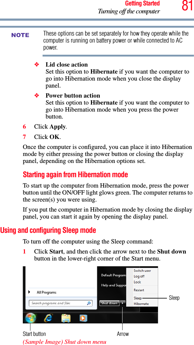 81Getting StartedTurning off the computerThese options can be set separately for how they operate while the computer is running on battery power or while connected to AC power.❖Lid close action Set this option to Hibernate if you want the computer to go into Hibernation mode when you close the display panel. ❖Power button action Set this option to Hibernate if you want the computer to go into Hibernation mode when you press the power button. 6Click Apply.7Click OK.Once the computer is configured, you can place it into Hibernation mode by either pressing the power button or closing the display panel, depending on the Hibernation options set.Starting again from Hibernation modeTo start up the computer from Hibernation mode, press the power button until the ON/OFF light glows green. The computer returns to the screen(s) you were using.If you put the computer in Hibernation mode by closing the display panel, you can start it again by opening the display panel.Using and configuring Sleep modeTo turn off the computer using the Sleep command:1Click Start, and then click the arrow next to the Shut down button in the lower-right corner of the Start menu. (Sample Image) Shut down menu NOTEArrowSleepStart button