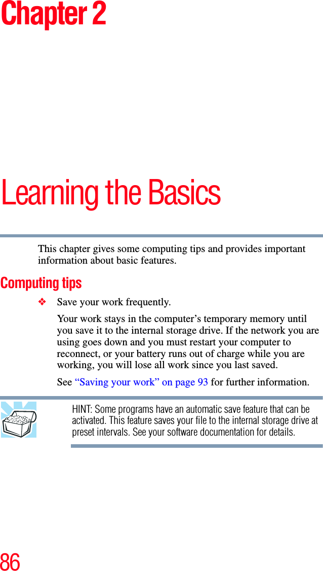 86Chapter 2Learning the BasicsThis chapter gives some computing tips and provides important information about basic features.Computing tips❖Save your work frequently.Your work stays in the computer’s temporary memory until you save it to the internal storage drive. If the network you are using goes down and you must restart your computer to reconnect, or your battery runs out of charge while you are working, you will lose all work since you last saved.See “Saving your work” on page 93 for further information.HINT: Some programs have an automatic save feature that can be activated. This feature saves your file to the internal storage drive at preset intervals. See your software documentation for details.