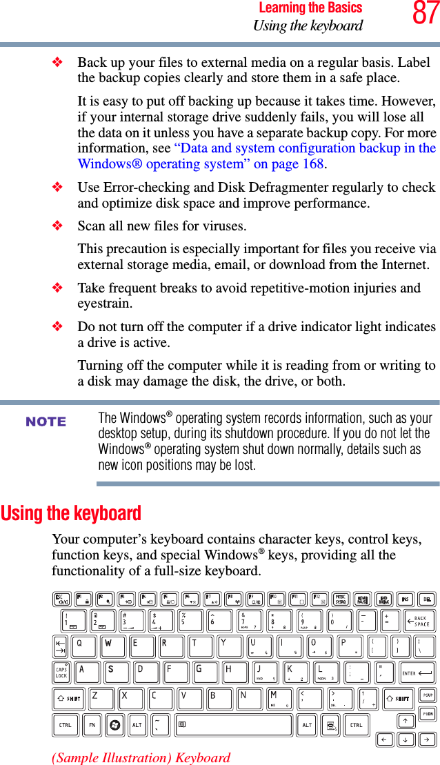 87Learning the BasicsUsing the keyboard❖Back up your files to external media on a regular basis. Label the backup copies clearly and store them in a safe place.It is easy to put off backing up because it takes time. However, if your internal storage drive suddenly fails, you will lose all the data on it unless you have a separate backup copy. For more information, see “Data and system configuration backup in the Windows® operating system” on page 168.❖Use Error-checking and Disk Defragmenter regularly to check and optimize disk space and improve performance. ❖Scan all new files for viruses.This precaution is especially important for files you receive via external storage media, email, or download from the Internet. ❖Take frequent breaks to avoid repetitive-motion injuries and eyestrain.❖Do not turn off the computer if a drive indicator light indicates a drive is active.Turning off the computer while it is reading from or writing to a disk may damage the disk, the drive, or both.The Windows® operating system records information, such as your desktop setup, during its shutdown procedure. If you do not let the Windows® operating system shut down normally, details such as new icon positions may be lost.Using the keyboardYour computer’s keyboard contains character keys, control keys, function keys, and special Windows® keys, providing all the functionality of a full-size keyboard.(Sample Illustration) KeyboardNOTE
