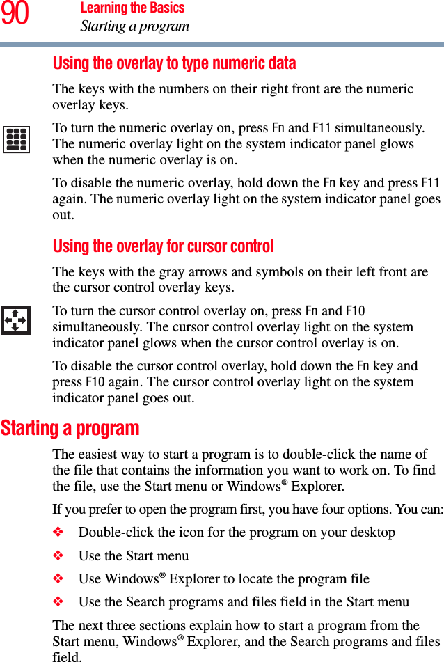 90 Learning the BasicsStarting a programUsing the overlay to type numeric dataThe keys with the numbers on their right front are the numeric overlay keys. To turn the numeric overlay on, press Fn and F11 simultaneously. The numeric overlay light on the system indicator panel glows when the numeric overlay is on.To disable the numeric overlay, hold down the Fn key and press F11 again. The numeric overlay light on the system indicator panel goes out.Using the overlay for cursor controlThe keys with the gray arrows and symbols on their left front are the cursor control overlay keys. To turn the cursor control overlay on, press Fn and F10 simultaneously. The cursor control overlay light on the system indicator panel glows when the cursor control overlay is on.To disable the cursor control overlay, hold down the Fn key and press F10 again. The cursor control overlay light on the system indicator panel goes out. Starting a programThe easiest way to start a program is to double-click the name of the file that contains the information you want to work on. To find the file, use the Start menu or Windows® Explorer.If you prefer to open the program first, you have four options. You can:❖Double-click the icon for the program on your desktop❖Use the Start menu❖Use Windows® Explorer to locate the program file❖Use the Search programs and files field in the Start menuThe next three sections explain how to start a program from the Start menu, Windows® Explorer, and the Search programs and files field.