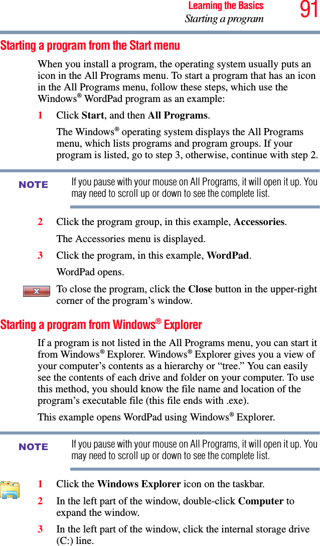 91Learning the BasicsStarting a programStarting a program from the Start menuWhen you install a program, the operating system usually puts an icon in the All Programs menu. To start a program that has an icon in the All Programs menu, follow these steps, which use the Windows® WordPad program as an example:1Click Start, and then All Programs.The Windows® operating system displays the All Programs menu, which lists programs and program groups. If your program is listed, go to step 3, otherwise, continue with step 2.If you pause with your mouse on All Programs, it will open it up. You may need to scroll up or down to see the complete list.2Click the program group, in this example, Accessories.The Accessories menu is displayed.3Click the program, in this example, WordPad.WordPad opens.To close the program, click the Close button in the upper-right corner of the program’s window.Starting a program from Windows® ExplorerIf a program is not listed in the All Programs menu, you can start it from Windows® Explorer. Windows® Explorer gives you a view of your computer’s contents as a hierarchy or “tree.” You can easily see the contents of each drive and folder on your computer. To use this method, you should know the file name and location of the program’s executable file (this file ends with .exe). This example opens WordPad using Windows® Explorer.If you pause with your mouse on All Programs, it will open it up. You may need to scroll up or down to see the complete list.1Click the Windows Explorer icon on the taskbar. 2In the left part of the window, double-click Computer to expand the window.3In the left part of the window, click the internal storage drive (C:) line.NOTENOTE