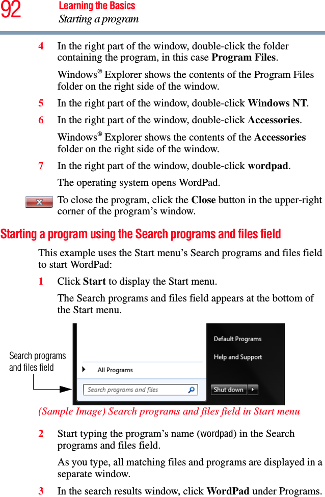 92 Learning the BasicsStarting a program4In the right part of the window, double-click the folder containing the program, in this case Program Files.Windows® Explorer shows the contents of the Program Files folder on the right side of the window. 5In the right part of the window, double-click Windows NT.6In the right part of the window, double-click Accessories.Windows® Explorer shows the contents of the Accessories folder on the right side of the window.7In the right part of the window, double-click wordpad.The operating system opens WordPad.To close the program, click the Close button in the upper-right corner of the program’s window.Starting a program using the Search programs and files fieldThis example uses the Start menu’s Search programs and files field to start WordPad:1Click Start to display the Start menu.The Search programs and files field appears at the bottom of the Start menu. (Sample Image) Search programs and files field in Start menu2Start typing the program’s name (wordpad) in the Search programs and files field.As you type, all matching files and programs are displayed in a separate window.3In the search results window, click WordPad under Programs.Search programs and files field