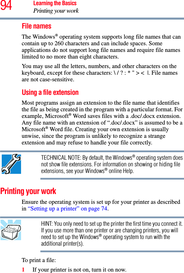 94 Learning the BasicsPrinting your workFile namesThe Windows® operating system supports long file names that can contain up to 260 characters and can include spaces. Some applications do not support long file names and require file names limited to no more than eight characters.You may use all the letters, numbers, and other characters on the keyboard, except for these characters: \ / ? : * &quot; &gt; &lt; |. File names are not case-sensitive.Using a file extension Most programs assign an extension to the file name that identifies the file as being created in the program with a particular format. For example, Microsoft® Word saves files with a .doc/.docx extension. Any file name with an extension of “.doc/.docx” is assumed to be a Microsoft® Word file. Creating your own extension is usually unwise, since the program is unlikely to recognize a strange extension and may refuse to handle your file correctly.TECHNICAL NOTE: By default, the Windows® operating system does not show file extensions. For information on showing or hiding file extensions, see your Windows® online Help.Printing your workEnsure the operating system is set up for your printer as described in “Setting up a printer” on page 74.HINT: You only need to set up the printer the first time you connect it. If you use more than one printer or are changing printers, you will need to set up the Windows® operating system to run with the additional printer(s).To print a file:1If your printer is not on, turn it on now.