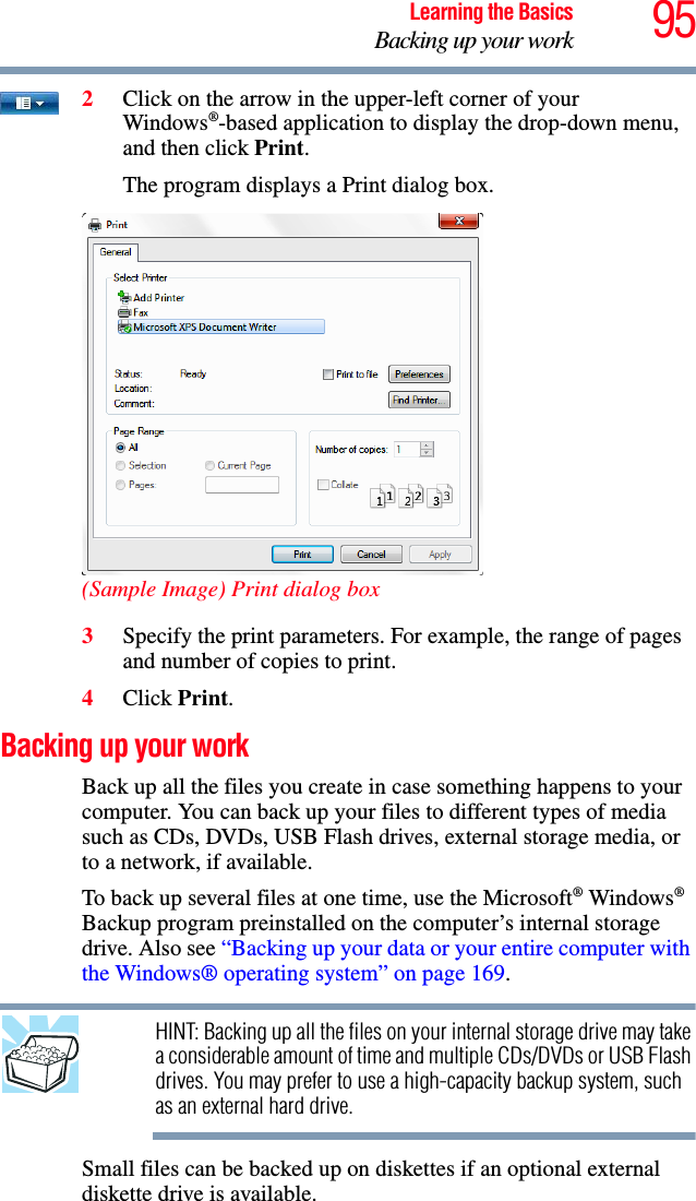 95Learning the BasicsBacking up your work2Click on the arrow in the upper-left corner of your Windows®-based application to display the drop-down menu, and then click Print.The program displays a Print dialog box.(Sample Image) Print dialog box3Specify the print parameters. For example, the range of pages and number of copies to print.4Click Print.Backing up your workBack up all the files you create in case something happens to your computer. You can back up your files to different types of media such as CDs, DVDs, USB Flash drives, external storage media, or to a network, if available.To back up several files at one time, use the Microsoft® Windows® Backup program preinstalled on the computer’s internal storage drive. Also see “Backing up your data or your entire computer with the Windows® operating system” on page 169.HINT: Backing up all the files on your internal storage drive may take a considerable amount of time and multiple CDs/DVDs or USB Flash drives. You may prefer to use a high-capacity backup system, such as an external hard drive.Small files can be backed up on diskettes if an optional external diskette drive is available.