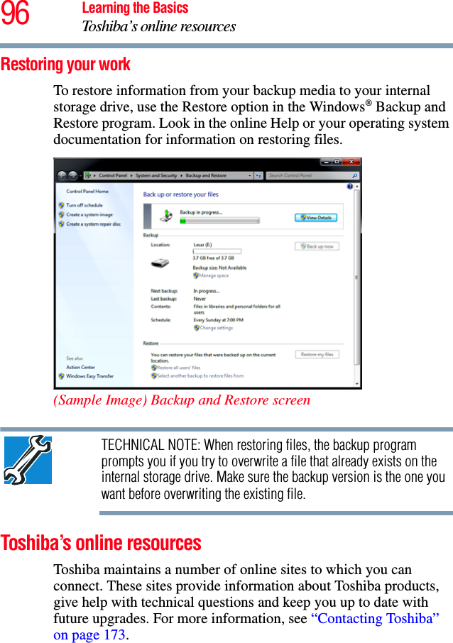 96 Learning the BasicsToshiba’s online resourcesRestoring your workTo restore information from your backup media to your internal storage drive, use the Restore option in the Windows® Backup and Restore program. Look in the online Help or your operating system documentation for information on restoring files.(Sample Image) Backup and Restore screenTECHNICAL NOTE: When restoring files, the backup program prompts you if you try to overwrite a file that already exists on the internal storage drive. Make sure the backup version is the one you want before overwriting the existing file.Toshiba’s online resourcesToshiba maintains a number of online sites to which you can connect. These sites provide information about Toshiba products, give help with technical questions and keep you up to date with future upgrades. For more information, see “Contacting Toshiba” on page 173. 