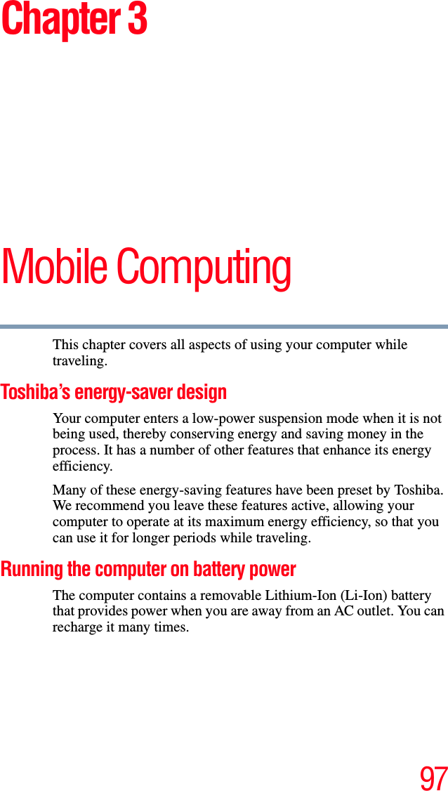 97Chapter 3Mobile ComputingThis chapter covers all aspects of using your computer while traveling.Toshiba’s energy-saver designYour computer enters a low-power suspension mode when it is not being used, thereby conserving energy and saving money in the process. It has a number of other features that enhance its energy efficiency.Many of these energy-saving features have been preset by Toshiba. We recommend you leave these features active, allowing your computer to operate at its maximum energy efficiency, so that you can use it for longer periods while traveling.Running the computer on battery powerThe computer contains a removable Lithium-Ion (Li-Ion) battery that provides power when you are away from an AC outlet. You can recharge it many times. 