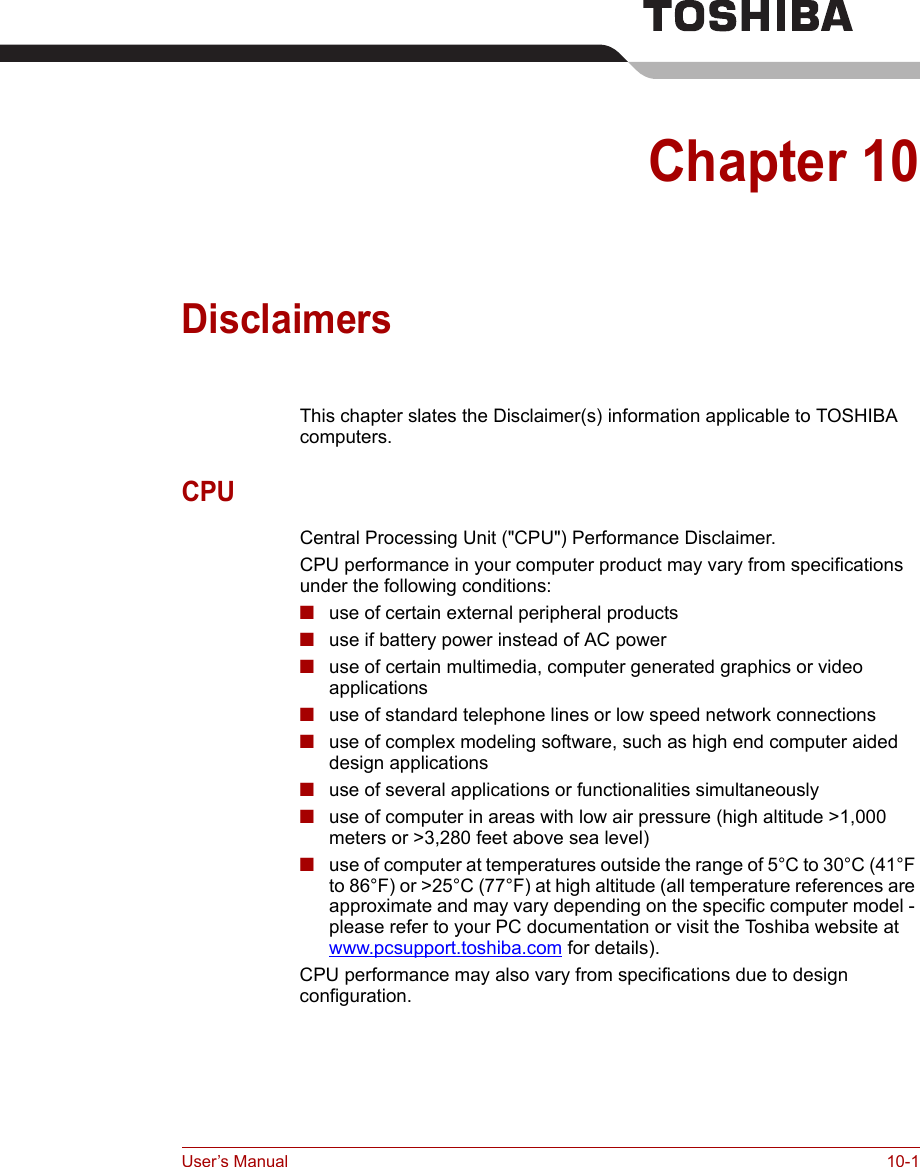 User’s Manual 10-1Chapter 10DisclaimersThis chapter slates the Disclaimer(s) information applicable to TOSHIBA computers.CPUCentral Processing Unit (&quot;CPU&quot;) Performance Disclaimer.CPU performance in your computer product may vary from specifications under the following conditions:■use of certain external peripheral products■use if battery power instead of AC power ■use of certain multimedia, computer generated graphics or video       applications■use of standard telephone lines or low speed network connections■use of complex modeling software, such as high end computer aided design applications■use of several applications or functionalities simultaneously■use of computer in areas with low air pressure (high altitude &gt;1,000 meters or &gt;3,280 feet above sea level) ■use of computer at temperatures outside the range of 5°C to 30°C (41°F to 86°F) or &gt;25°C (77°F) at high altitude (all temperature references are approximate and may vary depending on the specific computer model - please refer to your PC documentation or visit the Toshiba website at www.pcsupport.toshiba.com for details).CPU performance may also vary from specifications due to design configuration.