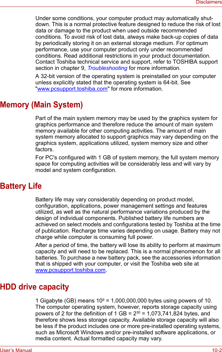 User’s Manual 10-2DisclaimersUnder some conditions, your computer product may automatically shut-down. This is a normal protective feature designed to reduce the risk of lost data or damage to the product when used outside recommended conditions. To avoid risk of lost data, always make back-up copies of data by periodically storing it on an external storage medium. For optimum performance, use your computer product only under recommended conditions. Read additional restrictions in your product documentation. Contact Toshiba technical service and support, refer to TOSHIBA support section in chapter 9, Troubleshooting for more information.A 32-bit version of the operating system is preinstalled on your computer unless explicitly stated that the operating system is 64-bit. See &quot;www.pcsupport.toshiba.com&quot; for more information.Memory (Main System)Part of the main system memory may be used by the graphics system for graphics performance and therefore reduce the amount of main system memory available for other computing activities. The amount of main system memory allocated to support graphics may vary depending on the graphics system, applications utilized, system memory size and other factors.For PC&apos;s configured with 1 GB of system memory, the full system memory space for computing activities will be considerably less and will vary by model and system configuration.Battery LifeBattery life may vary considerably depending on product model, configuration, applications, power management settings and features utilized, as well as the natural performance variations produced by the design of individual components. Published battery life numbers are achieved on select models and configurations tested by Toshiba at the time of publication. Recharge time varies depending on usage. Battery may not charge while computer is consuming full power.After a period of time, the battery will lose its ability to perform at maximum capacity and will need to be replaced. This is a normal phenomenon for all batteries. To purchase a new battery pack, see the accessories information that is shipped with your computer, or visit the Toshiba web site at www.pcsupport.toshiba.com.HDD drive capacity1 Gigabyte (GB) means 109 = 1,000,000,000 bytes using powers of 10.The computer operating system, however, reports storage capacity using powers of 2 for the definition of 1 GB = 230 = 1,073,741,824 bytes, and therefore shows less storage capacity. Available storage capacity will also be less if the product includes one or more pre-installed operating systems, such as Microsoft Windows and/or pre-installed software applications, or media content. Actual formatted capacity may vary.