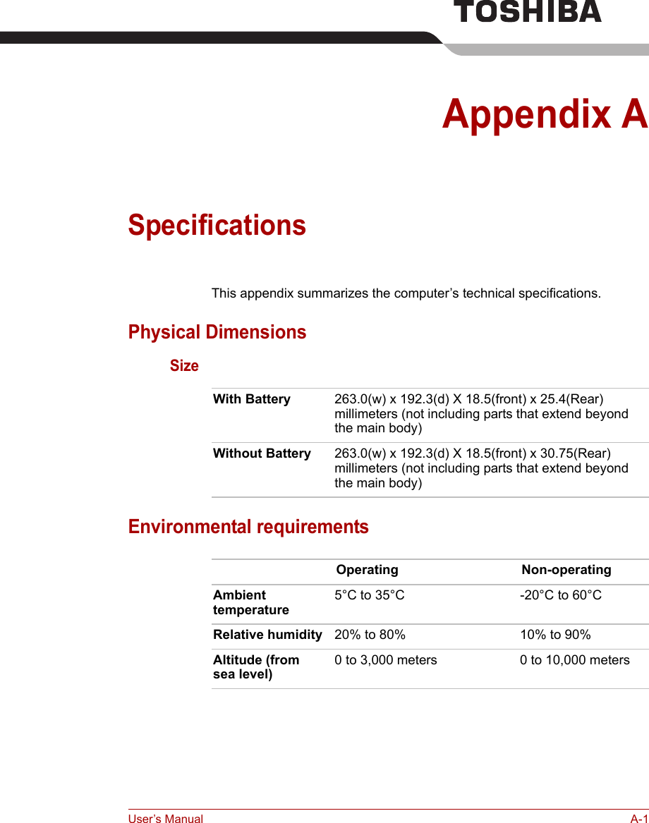 User’s Manual A-1Appendix ASpecificationsThis appendix summarizes the computer’s technical specifications.Physical DimensionsSizeEnvironmental requirementsWith Battery 263.0(w) x 192.3(d) X 18.5(front) x 25.4(Rear) millimeters (not including parts that extend beyond the main body)Without Battery 263.0(w) x 192.3(d) X 18.5(front) x 30.75(Rear) millimeters (not including parts that extend beyond the main body)Operating Non-operatingAmbient temperature5°C to 35°C -20°C to 60°CRelative humidity 20% to 80% 10% to 90%Altitude (from sea level)0 to 3,000 meters 0 to 10,000 meters