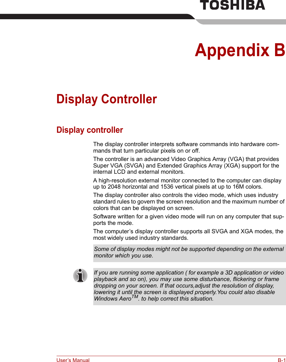 User’s Manual B-1Appendix BDisplay ControllerDisplay controllerThe display controller interprets software commands into hardware com-mands that turn particular pixels on or off.The controller is an advanced Video Graphics Array (VGA) that provides Super VGA (SVGA) and Extended Graphics Array (XGA) support for the internal LCD and external monitors. A high-resolution external monitor connected to the computer can display up to 2048 horizontal and 1536 vertical pixels at up to 16M colors.The display controller also controls the video mode, which uses industry standard rules to govern the screen resolution and the maximum number of colors that can be displayed on screen.Software written for a given video mode will run on any computer that sup-ports the mode.The computer’s display controller supports all SVGA and XGA modes, the most widely used industry standards.Some of display modes might not be supported depending on the external monitor which you use.If you are running some application ( for example a 3D application or video playback and so on), you may use some disturbance, flickering or frame dropping on your screen. If that occurs,adjust the resolution of display, lowering it until the screen is displayed properly.You could also disable Windows AeroTM. to help correct this situation. 