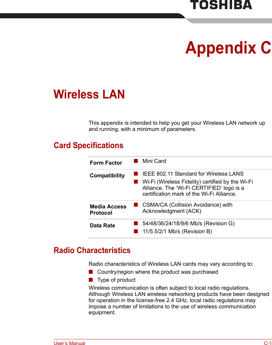 User’s Manual C-1Appendix CWireless LANThis appendix is intended to help you get your Wireless LAN network up and running, with a minimum of parameters.Card SpecificationsRadio CharacteristicsRadio characteristics of Wireless LAN cards may vary according to:■Country/region where the product was purchased■Type of productWireless communication is often subject to local radio regulations. Although Wireless LAN wireless networking products have been designed for operation in the license-free 2.4 GHz, local radio regulations may impose a number of limitations to the use of wireless communication equipment.Form Factor ■Mini CardCompatibility ■IEEE 802.11 Standard for Wireless LANS■Wi-Fi (Wireless Fidelity) certified by the Wi-Fi Alliance. The ‘Wi-Fi CERTIFIED’ logo is a certification mark of the Wi-Fi Alliance. Media Access Protocol■CSMA/CA (Collision Avoidance) with Acknowledgment (ACK)Data Rate ■54/48/36/24/18/9/6 Mb/s (Revision G)■11/5.5/2/1 Mb/s (Revision B)