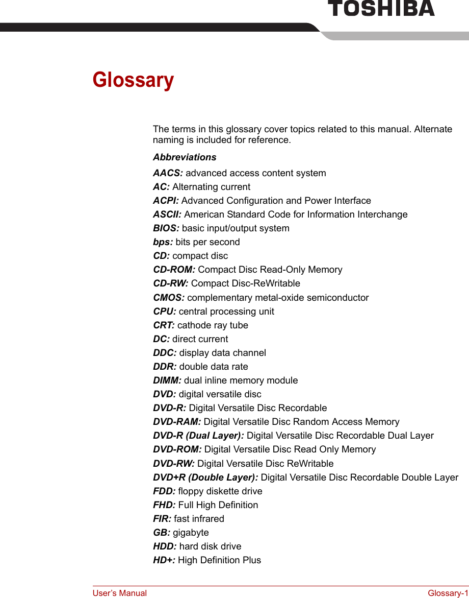User’s Manual Glossary-1GlossaryThe terms in this glossary cover topics related to this manual. Alternate naming is included for reference. AbbreviationsAACS: advanced access content system AC: Alternating current ACPI: Advanced Configuration and Power Interface ASCII: American Standard Code for Information Interchange BIOS: basic input/output system bps: bits per second CD: compact disc CD-ROM: Compact Disc Read-Only Memory CD-RW: Compact Disc-ReWritableCMOS: complementary metal-oxide semiconductorCPU: central processing unitCRT: cathode ray tubeDC: direct currentDDC: display data channelDDR: double data rateDIMM: dual inline memory moduleDVD: digital versatile discDVD-R: Digital Versatile Disc RecordableDVD-RAM: Digital Versatile Disc Random Access MemoryDVD-R (Dual Layer): Digital Versatile Disc Recordable Dual LayerDVD-ROM: Digital Versatile Disc Read Only MemoryDVD-RW: Digital Versatile Disc ReWritableDVD+R (Double Layer): Digital Versatile Disc Recordable Double LayerFDD: floppy diskette driveFHD: Full High DefinitionFIR: fast infraredGB: gigabyteHDD: hard disk driveHD+: High Definition Plus