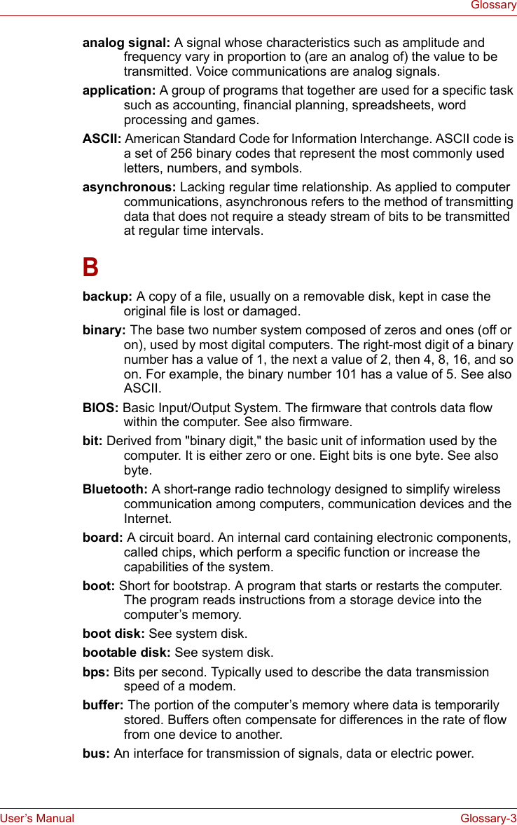 User’s Manual Glossary-3Glossaryanalog signal: A signal whose characteristics such as amplitude and frequency vary in proportion to (are an analog of) the value to be transmitted. Voice communications are analog signals. application: A group of programs that together are used for a specific task such as accounting, financial planning, spreadsheets, word processing and games. ASCII: American Standard Code for Information Interchange. ASCII code is a set of 256 binary codes that represent the most commonly used letters, numbers, and symbols. asynchronous: Lacking regular time relationship. As applied to computer communications, asynchronous refers to the method of transmitting data that does not require a steady stream of bits to be transmitted at regular time intervals. Bbackup: A copy of a file, usually on a removable disk, kept in case the original file is lost or damaged. binary: The base two number system composed of zeros and ones (off or on), used by most digital computers. The right-most digit of a binary number has a value of 1, the next a value of 2, then 4, 8, 16, and so on. For example, the binary number 101 has a value of 5. See also ASCII. BIOS: Basic Input/Output System. The firmware that controls data flow within the computer. See also firmware. bit: Derived from &quot;binary digit,&quot; the basic unit of information used by the computer. It is either zero or one. Eight bits is one byte. See also byte. Bluetooth: A short-range radio technology designed to simplify wireless communication among computers, communication devices and the Internet. board: A circuit board. An internal card containing electronic components, called chips, which perform a specific function or increase the capabilities of the system.boot: Short for bootstrap. A program that starts or restarts the computer. The program reads instructions from a storage device into the computer’s memory. boot disk: See system disk. bootable disk: See system disk. bps: Bits per second. Typically used to describe the data transmission speed of a modem. buffer: The portion of the computer’s memory where data is temporarily stored. Buffers often compensate for differences in the rate of flow from one device to another. bus: An interface for transmission of signals, data or electric power. 
