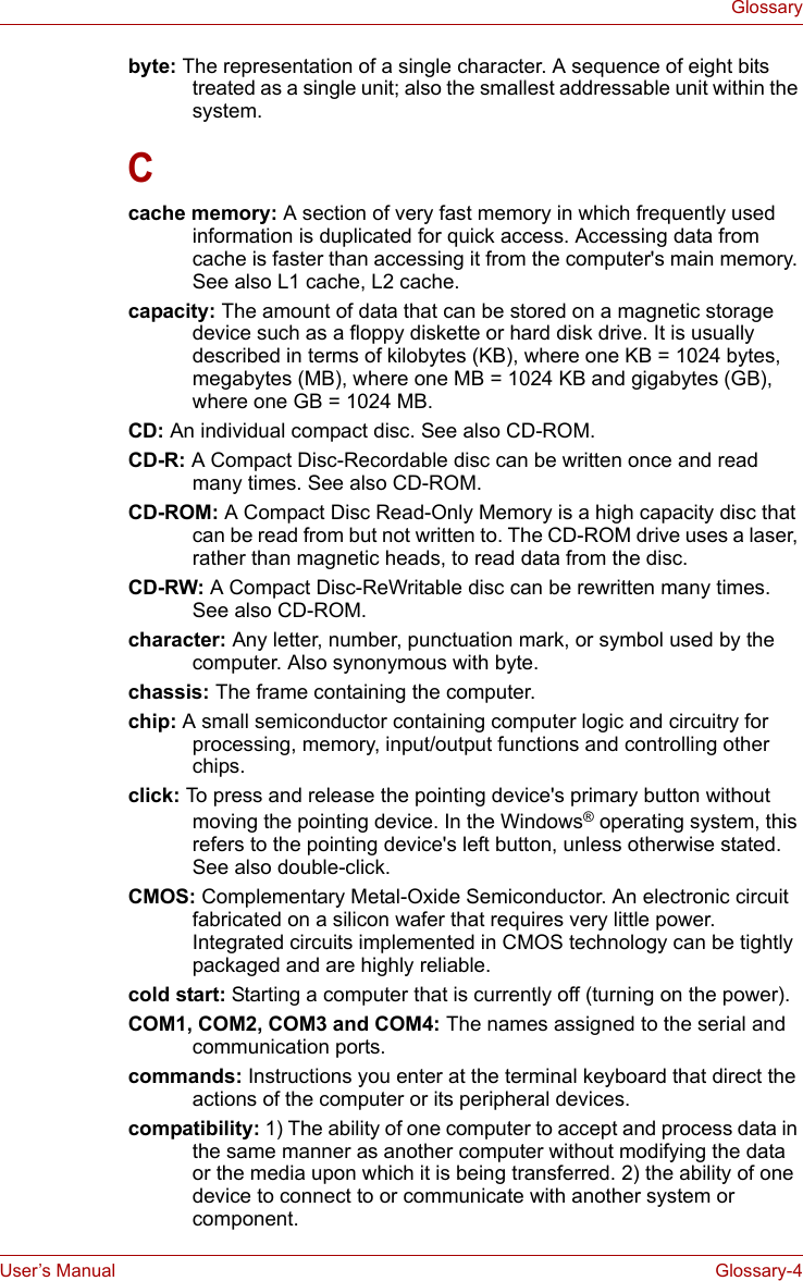 User’s Manual Glossary-4Glossarybyte: The representation of a single character. A sequence of eight bits treated as a single unit; also the smallest addressable unit within the system. Ccache memory: A section of very fast memory in which frequently used information is duplicated for quick access. Accessing data from cache is faster than accessing it from the computer&apos;s main memory. See also L1 cache, L2 cache. capacity: The amount of data that can be stored on a magnetic storage device such as a floppy diskette or hard disk drive. It is usually described in terms of kilobytes (KB), where one KB = 1024 bytes, megabytes (MB), where one MB = 1024 KB and gigabytes (GB), where one GB = 1024 MB. CD: An individual compact disc. See also CD-ROM. CD-R: A Compact Disc-Recordable disc can be written once and read many times. See also CD-ROM. CD-ROM: A Compact Disc Read-Only Memory is a high capacity disc that can be read from but not written to. The CD-ROM drive uses a laser, rather than magnetic heads, to read data from the disc. CD-RW: A Compact Disc-ReWritable disc can be rewritten many times. See also CD-ROM. character: Any letter, number, punctuation mark, or symbol used by the computer. Also synonymous with byte. chassis: The frame containing the computer. chip: A small semiconductor containing computer logic and circuitry for processing, memory, input/output functions and controlling other chips. click: To press and release the pointing device&apos;s primary button without moving the pointing device. In the Windows® operating system, this refers to the pointing device&apos;s left button, unless otherwise stated. See also double-click.CMOS: Complementary Metal-Oxide Semiconductor. An electronic circuit fabricated on a silicon wafer that requires very little power. Integrated circuits implemented in CMOS technology can be tightly packaged and are highly reliable. cold start: Starting a computer that is currently off (turning on the power). COM1, COM2, COM3 and COM4: The names assigned to the serial and communication ports. commands: Instructions you enter at the terminal keyboard that direct the actions of the computer or its peripheral devices. compatibility: 1) The ability of one computer to accept and process data in the same manner as another computer without modifying the data or the media upon which it is being transferred. 2) the ability of one device to connect to or communicate with another system or component. 