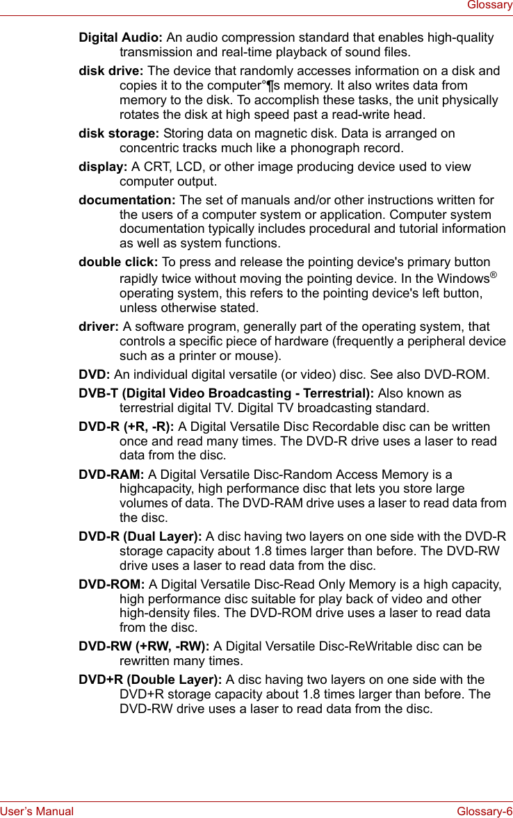 User’s Manual Glossary-6GlossaryDigital Audio: An audio compression standard that enables high-quality transmission and real-time playback of sound files. disk drive: The device that randomly accesses information on a disk and copies it to the computer°¶s memory. It also writes data from memory to the disk. To accomplish these tasks, the unit physically rotates the disk at high speed past a read-write head. disk storage: Storing data on magnetic disk. Data is arranged on concentric tracks much like a phonograph record. display: A CRT, LCD, or other image producing device used to view computer output. documentation: The set of manuals and/or other instructions written for the users of a computer system or application. Computer system documentation typically includes procedural and tutorial information as well as system functions. double click: To press and release the pointing device&apos;s primary button rapidly twice without moving the pointing device. In the Windows® operating system, this refers to the pointing device&apos;s left button, unless otherwise stated. driver: A software program, generally part of the operating system, that controls a specific piece of hardware (frequently a peripheral device such as a printer or mouse). DVD: An individual digital versatile (or video) disc. See also DVD-ROM. DVB-T (Digital Video Broadcasting - Terrestrial): Also known as terrestrial digital TV. Digital TV broadcasting standard. DVD-R (+R, -R): A Digital Versatile Disc Recordable disc can be written once and read many times. The DVD-R drive uses a laser to read data from the disc.DVD-RAM: A Digital Versatile Disc-Random Access Memory is a highcapacity, high performance disc that lets you store large volumes of data. The DVD-RAM drive uses a laser to read data from the disc. DVD-R (Dual Layer): A disc having two layers on one side with the DVD-R storage capacity about 1.8 times larger than before. The DVD-RW drive uses a laser to read data from the disc. DVD-ROM: A Digital Versatile Disc-Read Only Memory is a high capacity, high performance disc suitable for play back of video and other high-density files. The DVD-ROM drive uses a laser to read data from the disc. DVD-RW (+RW, -RW): A Digital Versatile Disc-ReWritable disc can be rewritten many times. DVD+R (Double Layer): A disc having two layers on one side with the DVD+R storage capacity about 1.8 times larger than before. The DVD-RW drive uses a laser to read data from the disc. 