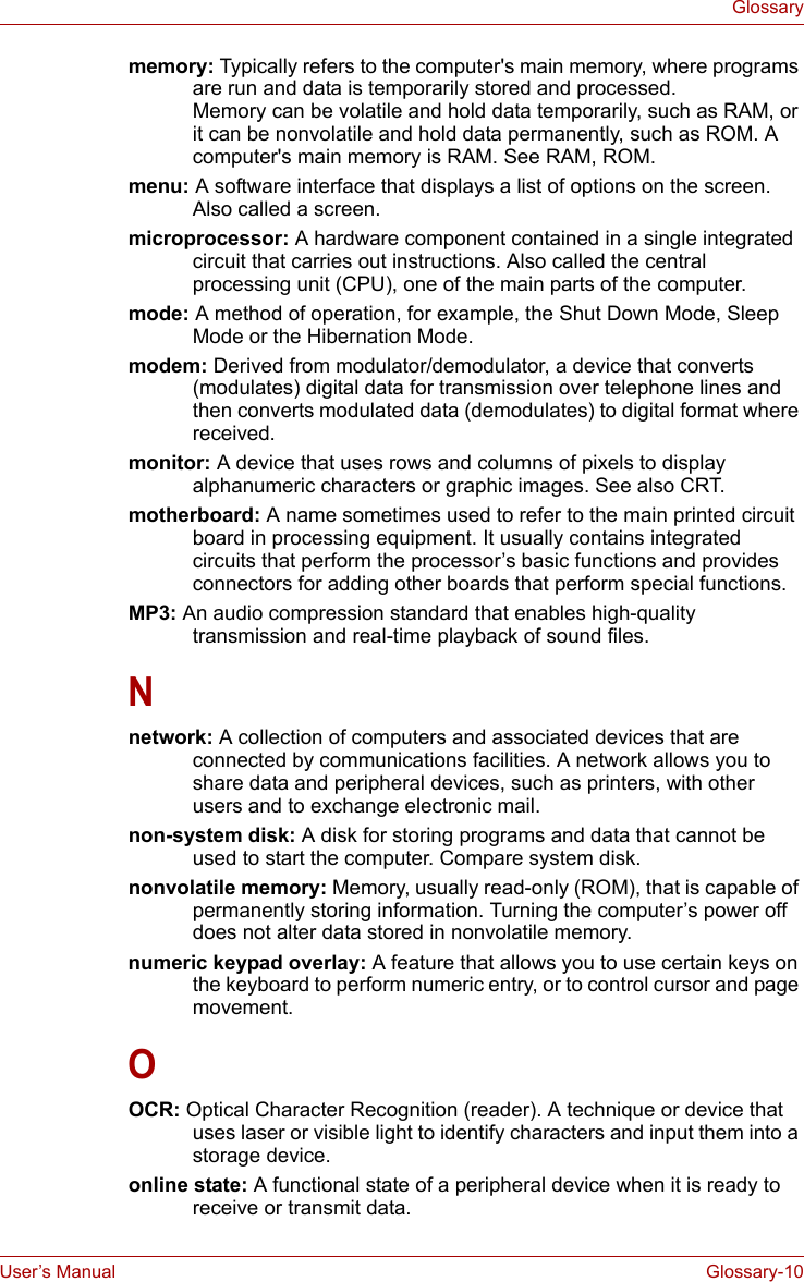 User’s Manual Glossary-10Glossarymemory: Typically refers to the computer&apos;s main memory, where programs are run and data is temporarily stored and processed. Memory can be volatile and hold data temporarily, such as RAM, or it can be nonvolatile and hold data permanently, such as ROM. A computer&apos;s main memory is RAM. See RAM, ROM. menu: A software interface that displays a list of options on the screen. Also called a screen. microprocessor: A hardware component contained in a single integrated circuit that carries out instructions. Also called the central processing unit (CPU), one of the main parts of the computer. mode: A method of operation, for example, the Shut Down Mode, Sleep Mode or the Hibernation Mode. modem: Derived from modulator/demodulator, a device that converts (modulates) digital data for transmission over telephone lines and then converts modulated data (demodulates) to digital format where received. monitor: A device that uses rows and columns of pixels to display alphanumeric characters or graphic images. See also CRT. motherboard: A name sometimes used to refer to the main printed circuit board in processing equipment. It usually contains integrated circuits that perform the processor’s basic functions and provides connectors for adding other boards that perform special functions.MP3: An audio compression standard that enables high-quality transmission and real-time playback of sound files. Nnetwork: A collection of computers and associated devices that are connected by communications facilities. A network allows you to share data and peripheral devices, such as printers, with other users and to exchange electronic mail. non-system disk: A disk for storing programs and data that cannot be used to start the computer. Compare system disk. nonvolatile memory: Memory, usually read-only (ROM), that is capable of permanently storing information. Turning the computer’s power off does not alter data stored in nonvolatile memory. numeric keypad overlay: A feature that allows you to use certain keys on the keyboard to perform numeric entry, or to control cursor and page movement. OOCR: Optical Character Recognition (reader). A technique or device that uses laser or visible light to identify characters and input them into a storage device. online state: A functional state of a peripheral device when it is ready to receive or transmit data. 