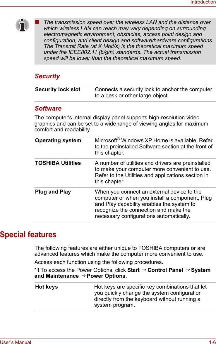 User’s Manual 1-6IntroductionSecurity SoftwareThe computer&apos;s internal display panel supports high-resolution video graphics and can be set to a wide range of viewing angles for maximum comfort and readability.Special featuresThe following features are either unique to TOSHIBA computers or are advanced features which make the computer more convenient to use.Access each function using the following procedures.*1 To access the Power Options, click Start J Control Panel J System and Maintenance J Power Options.■The transmission speed over the wireless LAN and the distance over which wireless LAN can reach may vary depending on surrounding electromagnetic environment, obstacles, access point design and configuration, and client design and software/hardware configurations. The Transmit Rate (at X Mbit/s) is the theoretical maximum speed under the IEEE802.11 (b/g/n) standards. The actual transmission speed will be lower than the theoretical maximum speed. Security lock slot Connects a security lock to anchor the computer to a desk or other large object.Operating system Microsoft® Windows XP Home is available. Refer to the preinstalled Software section at the front of this chapter.TOSHIBA Utilities A number of utilities and drivers are preinstalled to make your computer more convenient to use. Refer to the Utilities and applications section in this chapter.Plug and Play When you connect an external device to the computer or when you install a component, Plug and Play capability enables the system to recognize the connection and make the necessary configurations automatically.Hot keys Hot keys are specific key combinations that let you quickly change the system configuration directly from the keyboard without running a system program.