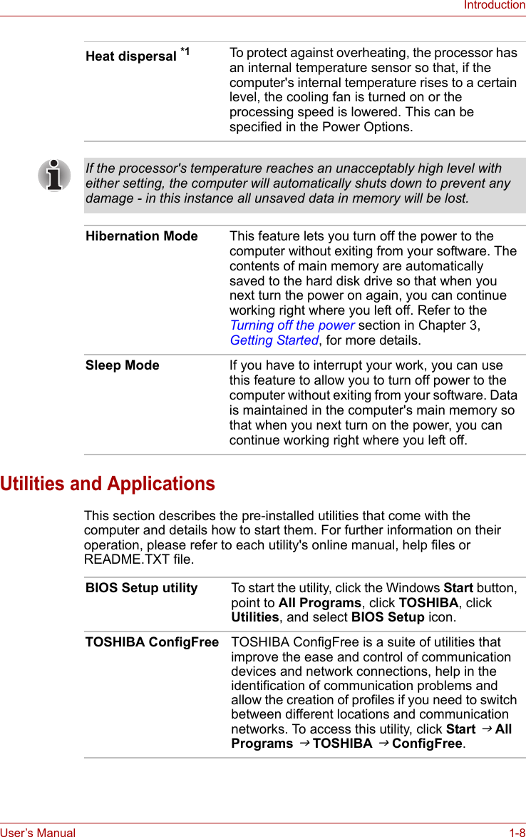 User’s Manual 1-8IntroductionUtilities and ApplicationsThis section describes the pre-installed utilities that come with the computer and details how to start them. For further information on their operation, please refer to each utility&apos;s online manual, help files or README.TXT file.Heat dispersal *1 To protect against overheating, the processor has an internal temperature sensor so that, if the computer&apos;s internal temperature rises to a certain level, the cooling fan is turned on or the processing speed is lowered. This can be specified in the Power Options.If the processor&apos;s temperature reaches an unacceptably high level with either setting, the computer will automatically shuts down to prevent any damage - in this instance all unsaved data in memory will be lost.Hibernation Mode This feature lets you turn off the power to the computer without exiting from your software. The contents of main memory are automatically saved to the hard disk drive so that when you next turn the power on again, you can continue working right where you left off. Refer to the Turning off the power section in Chapter 3, Getting Started, for more details.Sleep Mode If you have to interrupt your work, you can use this feature to allow you to turn off power to the computer without exiting from your software. Data is maintained in the computer&apos;s main memory so that when you next turn on the power, you can continue working right where you left off.BIOS Setup utility To start the utility, click the Windows Start button, point to All Programs, click TOSHIBA, click Utilities, and select BIOS Setup icon.TOSHIBA ConfigFree TOSHIBA ConfigFree is a suite of utilities that improve the ease and control of communication devices and network connections, help in the identification of communication problems and allow the creation of profiles if you need to switch between different locations and communication networks. To access this utility, click Start J All Programs J TOSHIBA J ConfigFree.