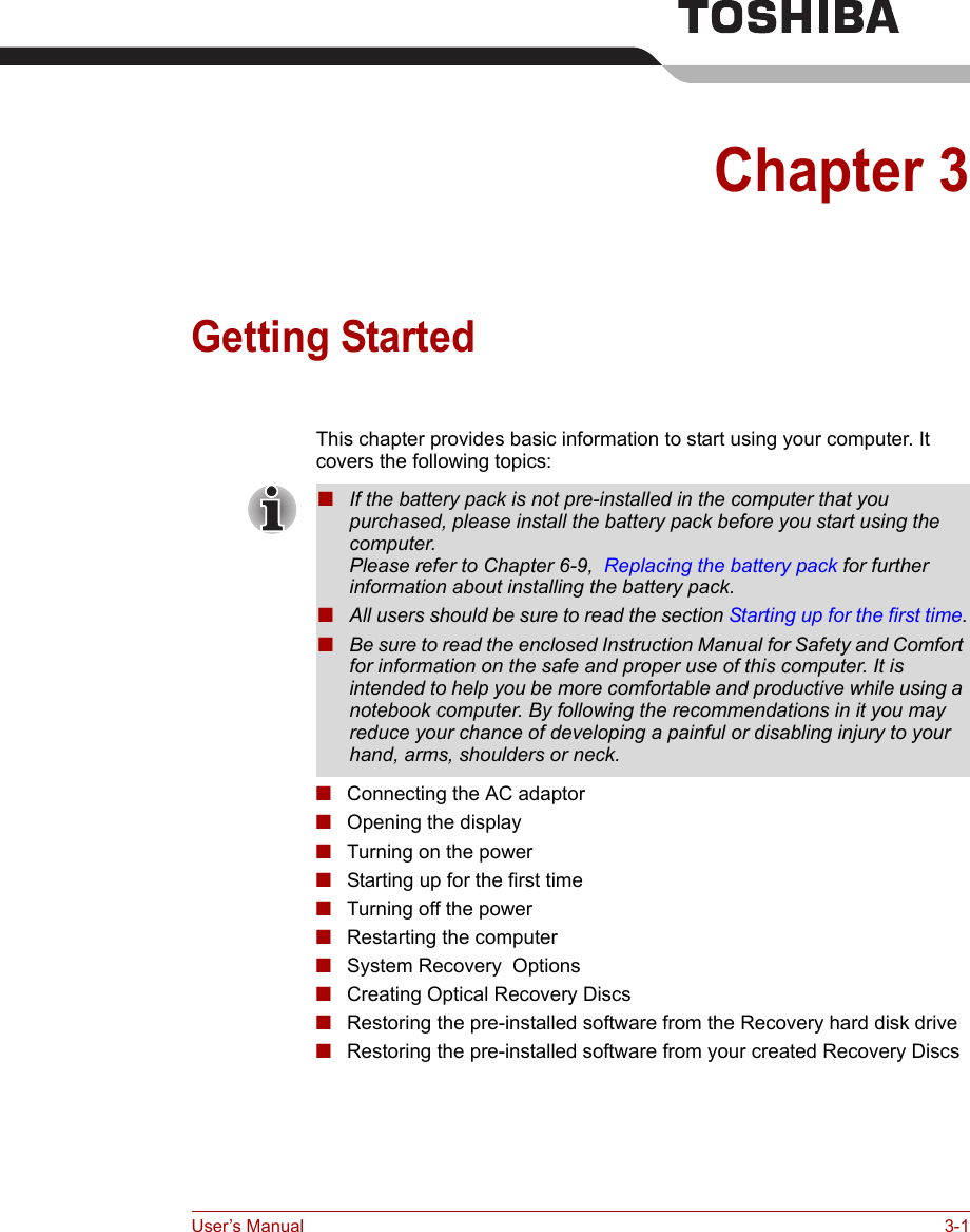 User’s Manual 3-1Chapter 3Getting StartedThis chapter provides basic information to start using your computer. It covers the following topics:■Connecting the AC adaptor■Opening the display■Turning on the power■Starting up for the first time■Turning off the power■Restarting the computer■System Recovery  Options■Creating Optical Recovery Discs■Restoring the pre-installed software from the Recovery hard disk drive■Restoring the pre-installed software from your created Recovery Discs■If the battery pack is not pre-installed in the computer that you purchased, please install the battery pack before you start using the computer.Please refer to Chapter 6-9,  Replacing the battery pack for further information about installing the battery pack.■All users should be sure to read the section Starting up for the first time.■Be sure to read the enclosed Instruction Manual for Safety and Comfort for information on the safe and proper use of this computer. It is intended to help you be more comfortable and productive while using a notebook computer. By following the recommendations in it you may reduce your chance of developing a painful or disabling injury to your hand, arms, shoulders or neck.