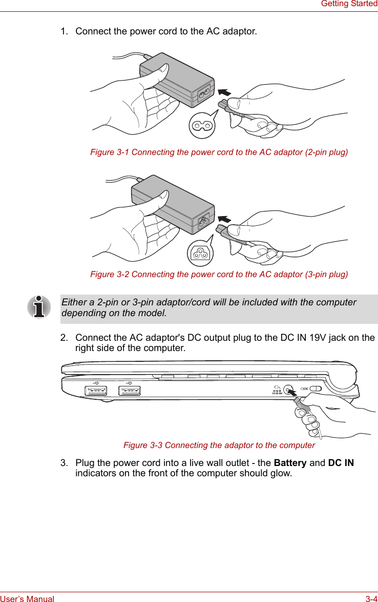 User’s Manual 3-4Getting Started1. Connect the power cord to the AC adaptor.Figure 3-1 Connecting the power cord to the AC adaptor (2-pin plug)Figure 3-2 Connecting the power cord to the AC adaptor (3-pin plug)2. Connect the AC adaptor&apos;s DC output plug to the DC IN 19V jack on the right side of the computer.Figure 3-3 Connecting the adaptor to the computer3. Plug the power cord into a live wall outlet - the Battery and DC IN indicators on the front of the computer should glow.Either a 2-pin or 3-pin adaptor/cord will be included with the computer depending on the model.