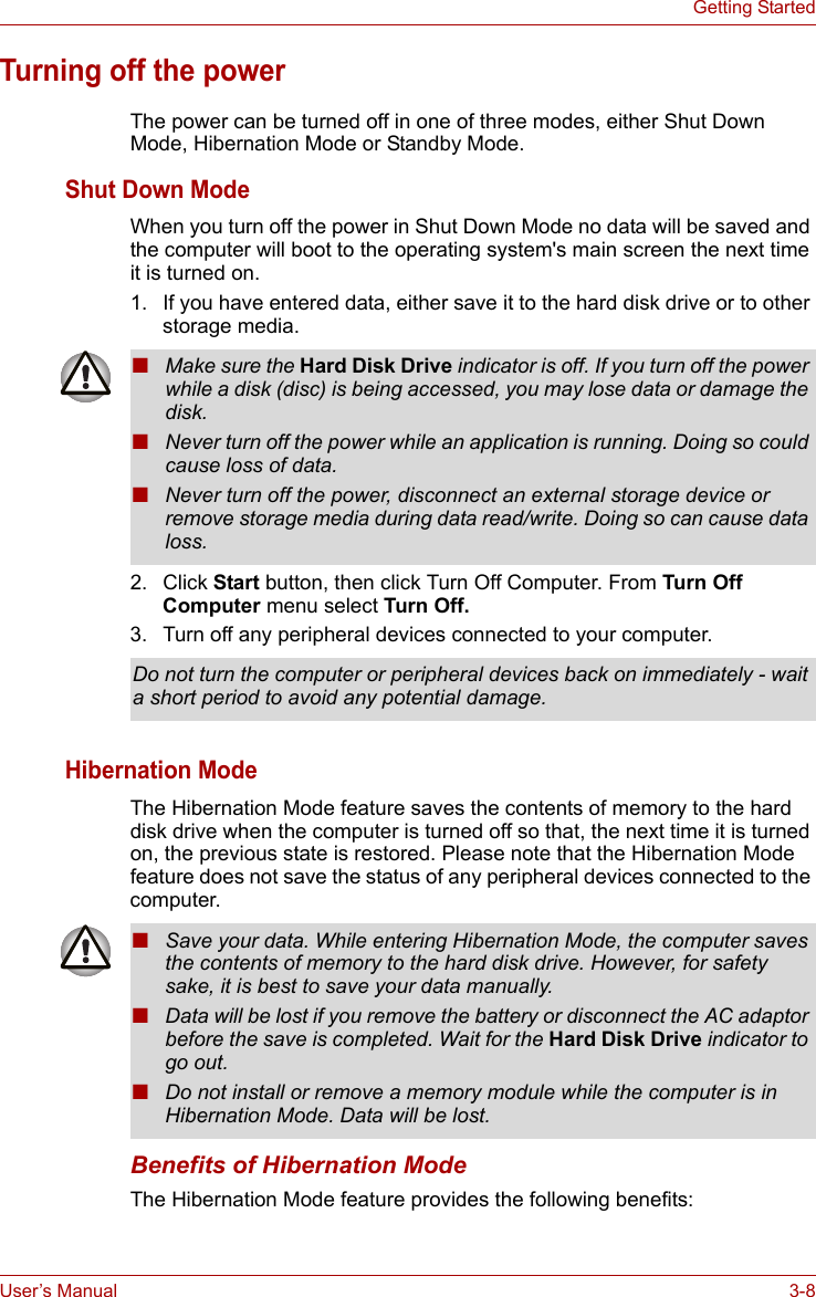 User’s Manual 3-8Getting StartedTurning off the powerThe power can be turned off in one of three modes, either Shut Down Mode, Hibernation Mode or Standby Mode.Shut Down ModeWhen you turn off the power in Shut Down Mode no data will be saved and the computer will boot to the operating system&apos;s main screen the next time it is turned on.1. If you have entered data, either save it to the hard disk drive or to other storage media.2. Click Start button, then click Turn Off Computer. From Turn Off Computer menu select Turn Off.3. Turn off any peripheral devices connected to your computer.Hibernation ModeThe Hibernation Mode feature saves the contents of memory to the hard disk drive when the computer is turned off so that, the next time it is turned on, the previous state is restored. Please note that the Hibernation Mode feature does not save the status of any peripheral devices connected to the computer.Benefits of Hibernation ModeThe Hibernation Mode feature provides the following benefits:■Make sure the Hard Disk Drive indicator is off. If you turn off the power while a disk (disc) is being accessed, you may lose data or damage the disk.■Never turn off the power while an application is running. Doing so could cause loss of data.■Never turn off the power, disconnect an external storage device or remove storage media during data read/write. Doing so can cause data loss.Do not turn the computer or peripheral devices back on immediately - wait a short period to avoid any potential damage.■Save your data. While entering Hibernation Mode, the computer saves the contents of memory to the hard disk drive. However, for safety sake, it is best to save your data manually.■Data will be lost if you remove the battery or disconnect the AC adaptor before the save is completed. Wait for the Hard Disk Drive indicator to go out.■Do not install or remove a memory module while the computer is in Hibernation Mode. Data will be lost.