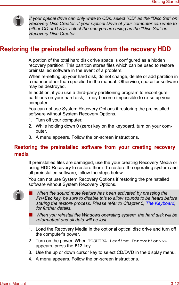 User’s Manual 3-12Getting StartedRestoring the preinstalled software from the recovery HDDA portion of the total hard disk drive space is configured as a hidden recovery partition. This partition stores files which can be used to restore preinstalled software in the event of a problem.When re-setting up your hard disk, do not change, delete or add partition in a manner other than specified in the manual. Otherwise, space for software may be destroyed.In addition, if you use a third-party partitioning program to reconfigure partitions on your hard disk, it may become impossible to re-setup your computer.You can not use System Recovery Options if restoring the preinstalled software without System Recovery Options.1. Turn off your computer.2. While holding down 0 (zero) key on the keyboard, turn on your com-puter.3. A menu appears. Follow the on-screen instructions.Restoring  the  preinstalled  software  from  your  creating  recovery  mediaIf preinstalled files are damaged, use the your creating Recovery Media or using HDD Recovery to restore them. To restore the operating system and all preinstalled software, follow the steps below.You can not use System Recovery Options if restoring the preinstalled software without System Recovery Options. 1. Load the Recovery Media in the optional optical disc drive and turn off the computer&apos;s power.2. Turn on the power. When TOSHIBA Leading Innovation&gt;&gt;&gt; appears, press the F12 key.3. Use the up or down cursor key to select CD/DVD in the display menu. 4. A menu appears. Follow the on-screen instructions.If your optical drive can only write to CDs, select &quot;CD&quot; as the &quot;Disc Set&quot; on Recovery Disc Creator. If your Optical Drive of your computer can write to either CD or DVDs, select the one you are using as the &quot;Disc Set&quot; on Recovery Disc Creator.■When the sound mute feature has been activated by pressing the Fn+Esc key, be sure to disable this to allow sounds to be heard before staring the restore process. Please refer to Chapter 5, The Keyboard, for further details.■When you reinstall the Windows operating system, the hard disk will be reformatted and all data will be lost.