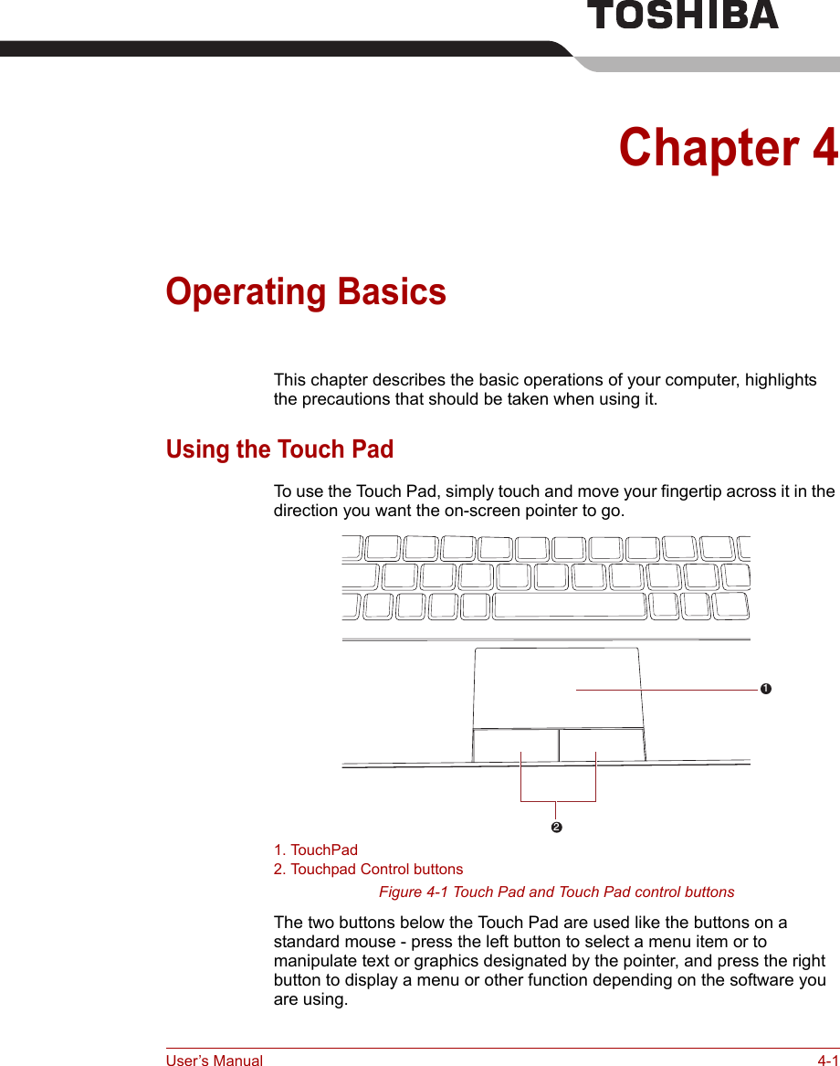 User’s Manual 4-1Chapter 4Operating BasicsThis chapter describes the basic operations of your computer, highlights the precautions that should be taken when using it.Using the Touch PadTo use the Touch Pad, simply touch and move your fingertip across it in the direction you want the on-screen pointer to go.1. TouchPad2. Touchpad Control buttonsFigure 4-1 Touch Pad and Touch Pad control buttonsThe two buttons below the Touch Pad are used like the buttons on a standard mouse - press the left button to select a menu item or to manipulate text or graphics designated by the pointer, and press the right button to display a menu or other function depending on the software you are using.21
