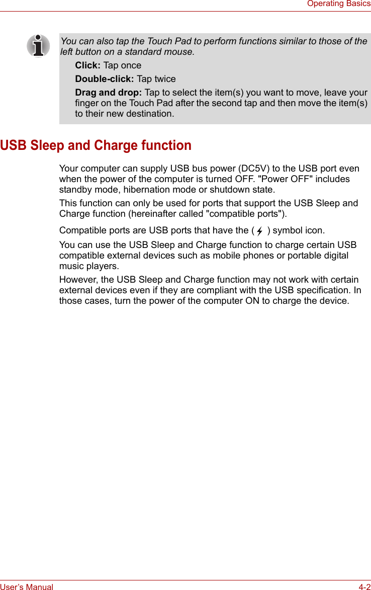 User’s Manual 4-2Operating BasicsUSB Sleep and Charge functionYour computer can supply USB bus power (DC5V) to the USB port even when the power of the computer is turned OFF. &quot;Power OFF&quot; includes standby mode, hibernation mode or shutdown state.This function can only be used for ports that support the USB Sleep and Charge function (hereinafter called &quot;compatible ports&quot;).Compatible ports are USB ports that have the (  ) symbol icon.You can use the USB Sleep and Charge function to charge certain USB compatible external devices such as mobile phones or portable digital music players.However, the USB Sleep and Charge function may not work with certain external devices even if they are compliant with the USB specification. In those cases, turn the power of the computer ON to charge the device.You can also tap the Touch Pad to perform functions similar to those of the left button on a standard mouse.Click: Tap onceDouble-click: Tap twiceDrag and drop: Tap to select the item(s) you want to move, leave your finger on the Touch Pad after the second tap and then move the item(s) to their new destination.