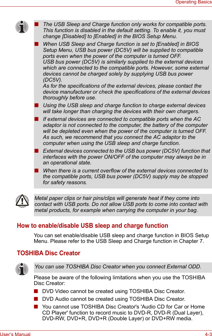 User’s Manual 4-3Operating BasicsHow to enable/disable USB sleep and charge functionYou can set enable/disable USB sleep and charge function in BIOS Setup Menu. Please refer to the USB Sleep and Charge function in Chapter 7.TOSHIBA Disc CreatorPlease be aware of the following limitations when you use the TOSHIBA Disc Creator:■DVD Video cannot be created using TOSHIBA Disc Creator.■DVD Audio cannot be created using TOSHIBA Disc Creator.■You cannot use TOSHIBA Disc Creator&apos;s &apos;Audio CD for Car or Home CD Player&apos; function to record music to DVD-R, DVD-R (Dual Layer), DVD-RW, DVD+R, DVD+R (Double Layer) or DVD+RW media.■The USB Sleep and Charge function only works for compatible ports. This function is disabled in the default setting. To enable it, you must change [Disabled] to [Enabled] in the BIOS Setup Menu.■When USB Sleep and Charge function is set to [Enabled] in BIOS Setup Menu, USB bus power (DC5V) will be supplied to compatible ports even when the power of the computer is turned OFF.USB bus power (DC5V) is similarly supplied to the external devices which are connected to the compatible ports. However, some external devices cannot be charged solely by supplying USB bus power (DC5V).As for the specifications of the external devices, please contact the device manufacturer or check the specifications of the external devices thoroughly before use.■Using the USB sleep and charge function to charge external devices will take longer than charging the devices with their own chargers.■If external devices are connected to compatible ports when the AC adaptor is not connected to the computer, the battery of the computer will be depleted even when the power of the computer is turned OFF. As such, we recommend that you connect the AC adaptor to the computer when using the USB sleep and charge function.■External devices connected to the USB bus power (DC5V) function that interfaces with the power ON/OFF of the computer may always be in an operational state.■When there is a current overflow of the external devices connected to the compatible ports, USB bus power (DC5V) supply may be stopped for safety reasons.Metal paper clips or hair pins/clips will generate heat if they come into contact with USB ports. Do not allow USB ports to come into contact with metal products, for example when carrying the computer in your bag.You can use TOSHIBA Disc Creator when you connect External ODD.