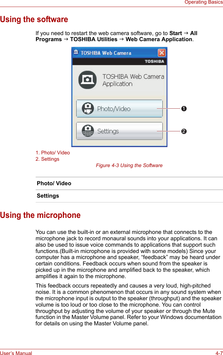 User’s Manual 4-7Operating BasicsUsing the softwareIf you need to restart the web camera software, go to Start J All Programs J TOSHIBA Utilities J Web Camera Application.1. Photo/ Video2. SettingsFigure 4-3 Using the SoftwareUsing the microphoneYou can use the built-in or an external microphone that connects to the microphone jack to record monaural sounds into your applications. It can also be used to issue voice commands to applications that support such functions.(Built-in microphone is provided with some models) Since your computer has a microphone and speaker, “feedback” may be heard under certain conditions. Feedback occurs when sound from the speaker is picked up in the microphone and amplified back to the speaker, which amplifies it again to the microphone.This feedback occurs repeatedly and causes a very loud, high-pitched noise. It is a common phenomenon that occurs in any sound system when the microphone input is output to the speaker (throughput) and the speaker volume is too loud or too close to the microphone. You can control throughput by adjusting the volume of your speaker or through the Mute function in the Master Volume panel. Refer to your Windows documentation for details on using the Master Volume panel.Photo/ VideoSettings12