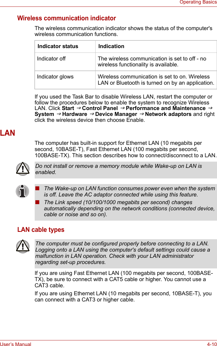 User’s Manual 4-10Operating BasicsWireless communication indicatorThe wireless communication indicator shows the status of the computer&apos;s wireless communication functions.If you used the Task Bar to disable Wireless LAN, restart the computer or follow the procedures below to enable the system to recognize Wireless LAN. Click Start J Control Panel J Performance and Maintenance J System J Hardware J Device Manager J Network adaptors and right click the wireless device then choose Enable.LANThe computer has built-in support for Ethernet LAN (10 megabits per second, 10BASE-T), Fast Ethernet LAN (100 megabits per second, 100BASE-TX). This section describes how to connect/disconnect to a LAN.LAN cable typesIf you are using Fast Ethernet LAN (100 megabits per second, 100BASE-TX), be sure to connect with a CAT5 cable or higher. You cannot use a CAT3 cable.If you are using Ethernet LAN (10 megabits per second, 10BASE-T), you can connect with a CAT3 or higher cable.Indicator status IndicationIndicator off The wireless communication is set to off - no wireless functionality is available.Indicator glows Wireless communication is set to on. Wireless LAN or Bluetooth is turned on by an application.Do not install or remove a memory module while Wake-up on LAN is enabled.■The Wake-up on LAN function consumes power even when the system is off. Leave the AC adaptor connected while using this feature.■The Link speed (10/100/1000 megabits per second) changes automatically depending on the network conditions (connected device, cable or noise and so on).The computer must be configured properly before connecting to a LAN. Logging onto a LAN using the computer&apos;s default settings could cause a malfunction in LAN operation. Check with your LAN administrator regarding set-up procedures.