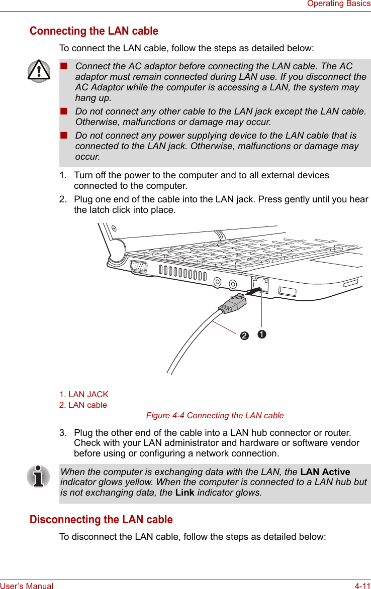 User’s Manual 4-11Operating BasicsConnecting the LAN cableTo connect the LAN cable, follow the steps as detailed below:1. Turn off the power to the computer and to all external devices connected to the computer.2. Plug one end of the cable into the LAN jack. Press gently until you hear the latch click into place.1. LAN JACK2. LAN cableFigure 4-4 Connecting the LAN cable 3. Plug the other end of the cable into a LAN hub connector or router. Check with your LAN administrator and hardware or software vendor before using or configuring a network connection.Disconnecting the LAN cableTo disconnect the LAN cable, follow the steps as detailed below:■Connect the AC adaptor before connecting the LAN cable. The AC adaptor must remain connected during LAN use. If you disconnect the AC Adaptor while the computer is accessing a LAN, the system may hang up.■Do not connect any other cable to the LAN jack except the LAN cable. Otherwise, malfunctions or damage may occur.■Do not connect any power supplying device to the LAN cable that is connected to the LAN jack. Otherwise, malfunctions or damage may occur.12When the computer is exchanging data with the LAN, the LAN Active indicator glows yellow. When the computer is connected to a LAN hub but is not exchanging data, the Link indicator glows.