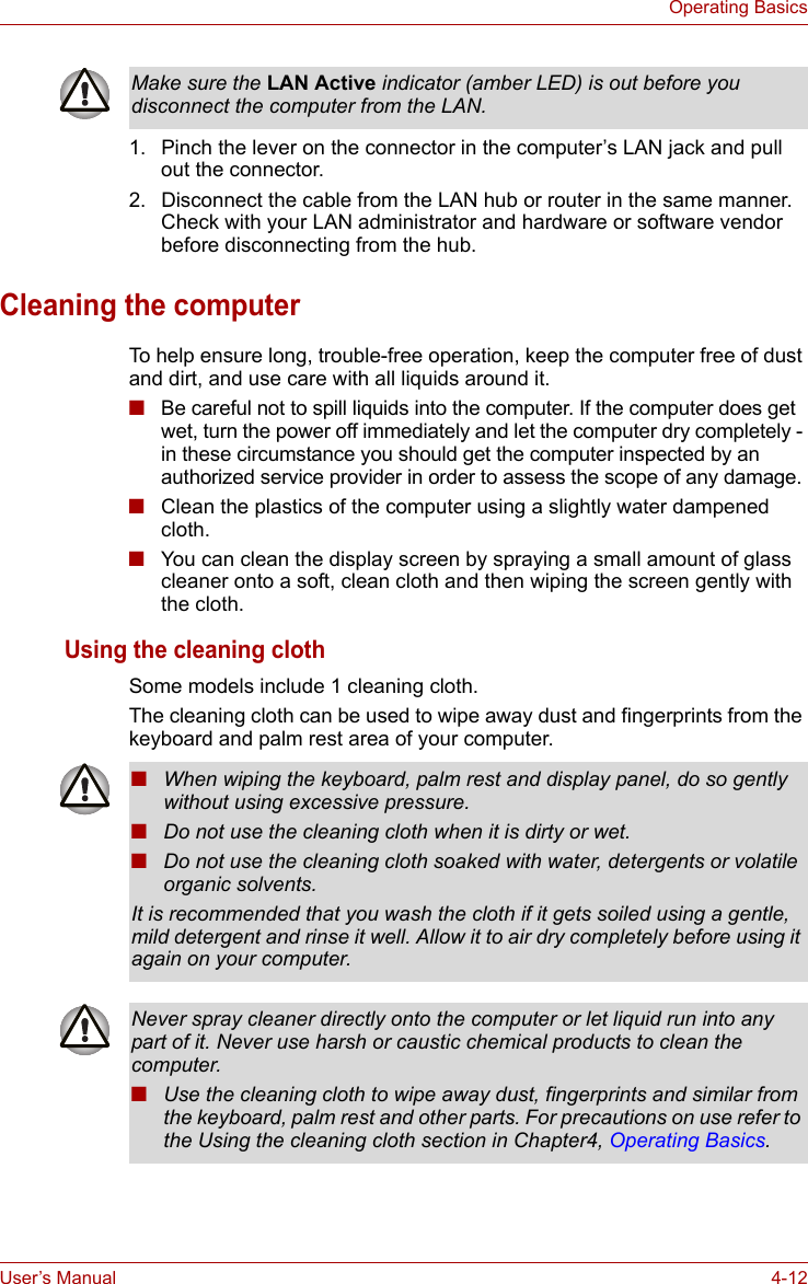 User’s Manual 4-12Operating Basics1. Pinch the lever on the connector in the computer’s LAN jack and pull out the connector.2. Disconnect the cable from the LAN hub or router in the same manner. Check with your LAN administrator and hardware or software vendor before disconnecting from the hub.Cleaning the computerTo help ensure long, trouble-free operation, keep the computer free of dust and dirt, and use care with all liquids around it.■Be careful not to spill liquids into the computer. If the computer does get wet, turn the power off immediately and let the computer dry completely - in these circumstance you should get the computer inspected by an authorized service provider in order to assess the scope of any damage.■Clean the plastics of the computer using a slightly water dampened cloth.■You can clean the display screen by spraying a small amount of glass cleaner onto a soft, clean cloth and then wiping the screen gently with the cloth.Using the cleaning clothSome models include 1 cleaning cloth.The cleaning cloth can be used to wipe away dust and fingerprints from the keyboard and palm rest area of your computer.Make sure the LAN Active indicator (amber LED) is out before you disconnect the computer from the LAN.■When wiping the keyboard, palm rest and display panel, do so gently without using excessive pressure.■Do not use the cleaning cloth when it is dirty or wet.■Do not use the cleaning cloth soaked with water, detergents or volatile organic solvents.It is recommended that you wash the cloth if it gets soiled using a gentle, mild detergent and rinse it well. Allow it to air dry completely before using it again on your computer.Never spray cleaner directly onto the computer or let liquid run into any part of it. Never use harsh or caustic chemical products to clean the computer.■Use the cleaning cloth to wipe away dust, fingerprints and similar from the keyboard, palm rest and other parts. For precautions on use refer to the Using the cleaning cloth section in Chapter4, Operating Basics.