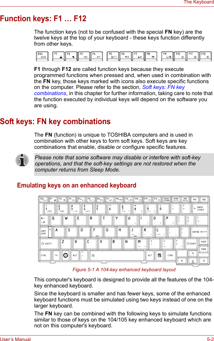 User’s Manual 5-2The KeyboardFunction keys: F1 … F12 The function keys (not to be confused with the special FN key) are the twelve keys at the top of your keyboard - these keys function differently from other keys.F1 through F12 are called function keys because they execute programmed functions when pressed and, when used in combination with the FN key, those keys marked with icons also execute specific functions on the computer. Please refer to the section, Soft keys: FN key combinations, in this chapter for further information, taking care to note that the function executed by individual keys will depend on the software you are using.Soft keys: FN key combinationsThe FN (function) is unique to TOSHIBA computers and is used in combination with other keys to form soft keys. Soft keys are key combinations that enable, disable or configure specific features.Emulating keys on an enhanced keyboardFigure 5-1 A 104-key enhanced keyboard layoutThis computer&apos;s keyboard is designed to provide all the features of the 104-key enhanced keyboard.Since the keyboard is smaller and has fewer keys, some of the enhanced keyboard functions must be simulated using two keys instead of one on the larger keyboard.The FN key can be combined with the following keys to simulate functions similar to those of keys on the 104/105 key enhanced keyboard which are not on this computer&apos;s keyboard.Please note that some software may disable or interfere with soft-key operations, and that the soft-key settings are not restored when the computer returns from Sleep Mode.