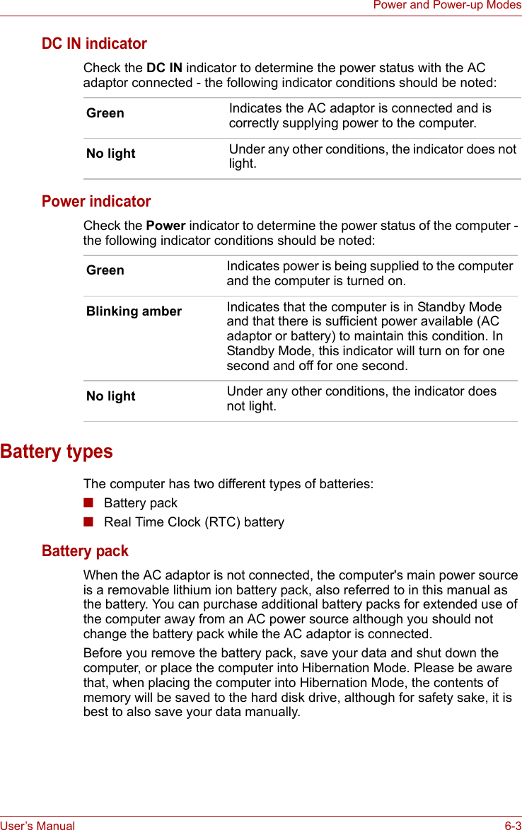User’s Manual 6-3Power and Power-up ModesDC IN indicatorCheck the DC IN indicator to determine the power status with the AC adaptor connected - the following indicator conditions should be noted:Power indicatorCheck the Power indicator to determine the power status of the computer - the following indicator conditions should be noted:Battery typesThe computer has two different types of batteries:■Battery pack ■Real Time Clock (RTC) batteryBattery packWhen the AC adaptor is not connected, the computer&apos;s main power source is a removable lithium ion battery pack, also referred to in this manual as the battery. You can purchase additional battery packs for extended use of the computer away from an AC power source although you should not change the battery pack while the AC adaptor is connected.Before you remove the battery pack, save your data and shut down the computer, or place the computer into Hibernation Mode. Please be aware that, when placing the computer into Hibernation Mode, the contents of memory will be saved to the hard disk drive, although for safety sake, it is best to also save your data manually.Green Indicates the AC adaptor is connected and is correctly supplying power to the computer.No light Under any other conditions, the indicator does not light.Green Indicates power is being supplied to the computer and the computer is turned on.Blinking amber Indicates that the computer is in Standby Mode and that there is sufficient power available (AC adaptor or battery) to maintain this condition. In Standby Mode, this indicator will turn on for one second and off for one second.No light Under any other conditions, the indicator does not light.