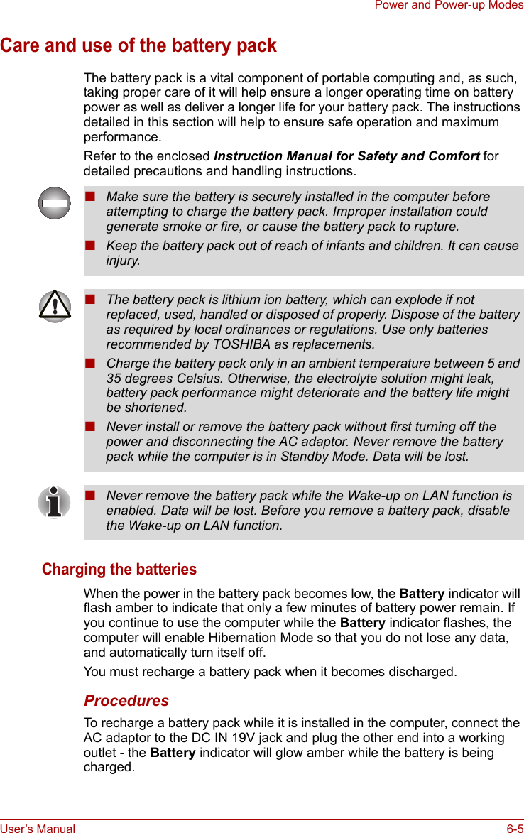 User’s Manual 6-5Power and Power-up ModesCare and use of the battery packThe battery pack is a vital component of portable computing and, as such, taking proper care of it will help ensure a longer operating time on battery power as well as deliver a longer life for your battery pack. The instructions detailed in this section will help to ensure safe operation and maximum performance.Refer to the enclosed Instruction Manual for Safety and Comfort for detailed precautions and handling instructions.Charging the batteriesWhen the power in the battery pack becomes low, the Battery indicator will flash amber to indicate that only a few minutes of battery power remain. If you continue to use the computer while the Battery indicator flashes, the computer will enable Hibernation Mode so that you do not lose any data, and automatically turn itself off.You must recharge a battery pack when it becomes discharged.ProceduresTo recharge a battery pack while it is installed in the computer, connect the AC adaptor to the DC IN 19V jack and plug the other end into a working outlet - the Battery indicator will glow amber while the battery is being charged.■Make sure the battery is securely installed in the computer before attempting to charge the battery pack. Improper installation could generate smoke or fire, or cause the battery pack to rupture.■Keep the battery pack out of reach of infants and children. It can cause injury.■The battery pack is lithium ion battery, which can explode if not replaced, used, handled or disposed of properly. Dispose of the battery as required by local ordinances or regulations. Use only batteries recommended by TOSHIBA as replacements.■Charge the battery pack only in an ambient temperature between 5 and 35 degrees Celsius. Otherwise, the electrolyte solution might leak, battery pack performance might deteriorate and the battery life might be shortened.■Never install or remove the battery pack without first turning off the power and disconnecting the AC adaptor. Never remove the battery pack while the computer is in Standby Mode. Data will be lost.■Never remove the battery pack while the Wake-up on LAN function is enabled. Data will be lost. Before you remove a battery pack, disable the Wake-up on LAN function.