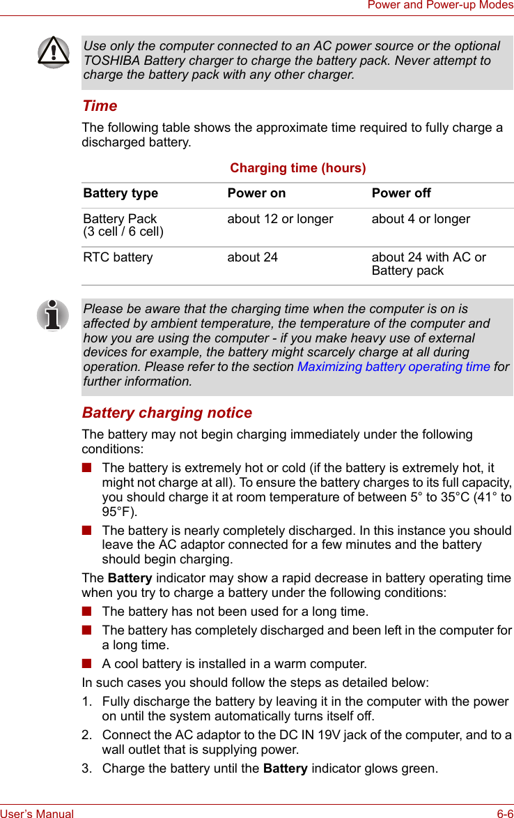 User’s Manual 6-6Power and Power-up ModesTimeThe following table shows the approximate time required to fully charge a discharged battery.Battery charging noticeThe battery may not begin charging immediately under the following conditions:■The battery is extremely hot or cold (if the battery is extremely hot, it might not charge at all). To ensure the battery charges to its full capacity, you should charge it at room temperature of between 5° to 35°C (41° to 95°F).■The battery is nearly completely discharged. In this instance you should leave the AC adaptor connected for a few minutes and the battery should begin charging.The Battery indicator may show a rapid decrease in battery operating time when you try to charge a battery under the following conditions:■The battery has not been used for a long time.■The battery has completely discharged and been left in the computer for a long time.■A cool battery is installed in a warm computer.In such cases you should follow the steps as detailed below:1. Fully discharge the battery by leaving it in the computer with the power on until the system automatically turns itself off.2. Connect the AC adaptor to the DC IN 19V jack of the computer, and to a wall outlet that is supplying power.3. Charge the battery until the Battery indicator glows green.Use only the computer connected to an AC power source or the optional TOSHIBA Battery charger to charge the battery pack. Never attempt to charge the battery pack with any other charger.Charging time (hours)Battery type Power on Power offBattery Pack (3 cell / 6 cell) about 12 or longer about 4 or longerRTC battery about 24 about 24 with AC or Battery packPlease be aware that the charging time when the computer is on is affected by ambient temperature, the temperature of the computer and how you are using the computer - if you make heavy use of external devices for example, the battery might scarcely charge at all during operation. Please refer to the section Maximizing battery operating time for further information.