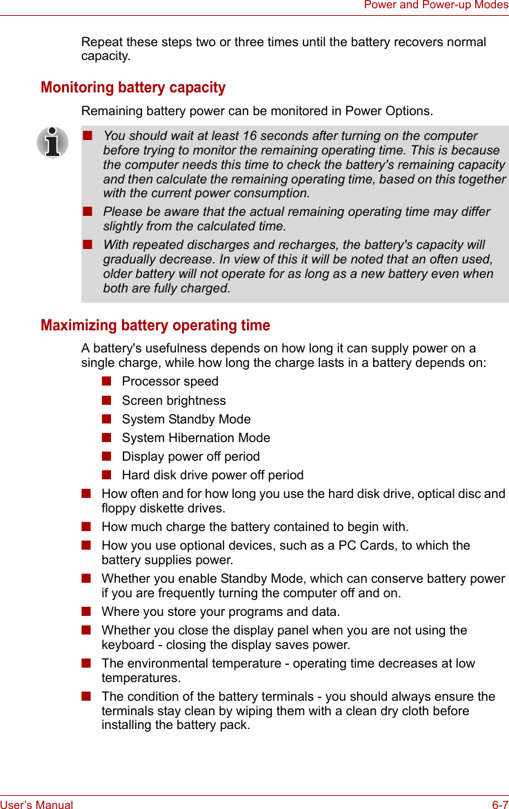 User’s Manual 6-7Power and Power-up ModesRepeat these steps two or three times until the battery recovers normal capacity.Monitoring battery capacityRemaining battery power can be monitored in Power Options.Maximizing battery operating timeA battery&apos;s usefulness depends on how long it can supply power on a single charge, while how long the charge lasts in a battery depends on:■Processor speed■Screen brightness■System Standby Mode■System Hibernation Mode■Display power off period■Hard disk drive power off period■How often and for how long you use the hard disk drive, optical disc and floppy diskette drives.■How much charge the battery contained to begin with.■How you use optional devices, such as a PC Cards, to which the battery supplies power.■Whether you enable Standby Mode, which can conserve battery power if you are frequently turning the computer off and on.■Where you store your programs and data.■Whether you close the display panel when you are not using the keyboard - closing the display saves power.■The environmental temperature - operating time decreases at low temperatures.■The condition of the battery terminals - you should always ensure the terminals stay clean by wiping them with a clean dry cloth before installing the battery pack.■You should wait at least 16 seconds after turning on the computer before trying to monitor the remaining operating time. This is because the computer needs this time to check the battery&apos;s remaining capacity and then calculate the remaining operating time, based on this together with the current power consumption.■Please be aware that the actual remaining operating time may differ slightly from the calculated time.■With repeated discharges and recharges, the battery&apos;s capacity will gradually decrease. In view of this it will be noted that an often used, older battery will not operate for as long as a new battery even when both are fully charged.