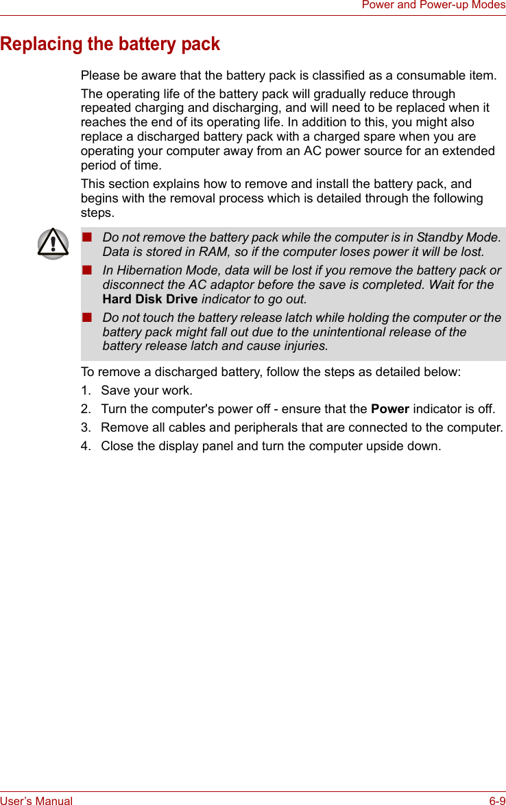 User’s Manual 6-9Power and Power-up ModesReplacing the battery packPlease be aware that the battery pack is classified as a consumable item.The operating life of the battery pack will gradually reduce through repeated charging and discharging, and will need to be replaced when it reaches the end of its operating life. In addition to this, you might also replace a discharged battery pack with a charged spare when you are operating your computer away from an AC power source for an extended period of time.This section explains how to remove and install the battery pack, and begins with the removal process which is detailed through the following steps.To remove a discharged battery, follow the steps as detailed below:1. Save your work.2. Turn the computer&apos;s power off - ensure that the Power indicator is off.3. Remove all cables and peripherals that are connected to the computer.4. Close the display panel and turn the computer upside down.■Do not remove the battery pack while the computer is in Standby Mode. Data is stored in RAM, so if the computer loses power it will be lost.■In Hibernation Mode, data will be lost if you remove the battery pack or disconnect the AC adaptor before the save is completed. Wait for the Hard Disk Drive indicator to go out.■Do not touch the battery release latch while holding the computer or the battery pack might fall out due to the unintentional release of the battery release latch and cause injuries.