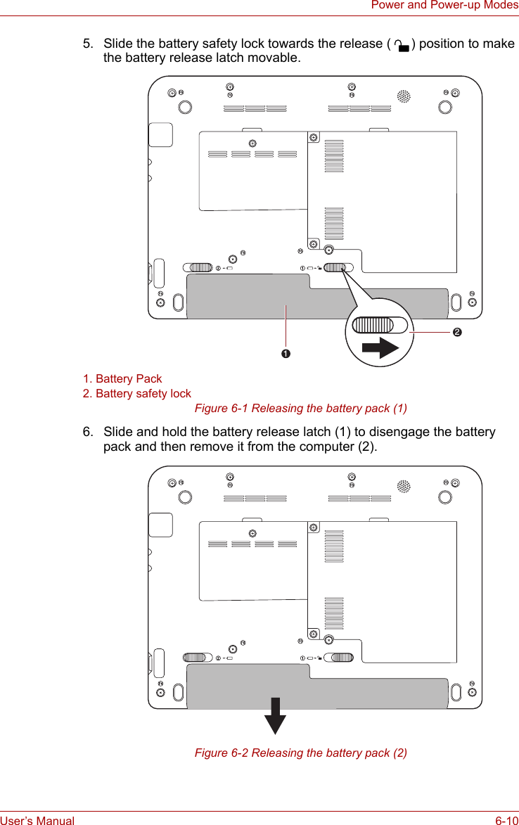 User’s Manual 6-10Power and Power-up Modes5. Slide the battery safety lock towards the release ( ) position to make the battery release latch movable.1. Battery Pack2. Battery safety lockFigure 6-1 Releasing the battery pack (1)6. Slide and hold the battery release latch (1) to disengage the battery pack and then remove it from the computer (2).Figure 6-2 Releasing the battery pack (2)14512145