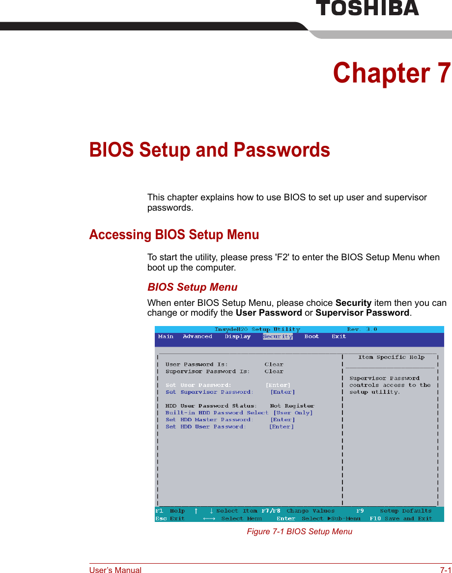 User’s Manual 7-1Chapter 7BIOS Setup and PasswordsThis chapter explains how to use BIOS to set up user and supervisor passwords.Accessing BIOS Setup MenuTo start the utility, please press &apos;F2&apos; to enter the BIOS Setup Menu when boot up the computer.BIOS Setup MenuWhen enter BIOS Setup Menu, please choice Security item then you can change or modify the User Password or Supervisor Password.Figure 7-1 BIOS Setup Menu