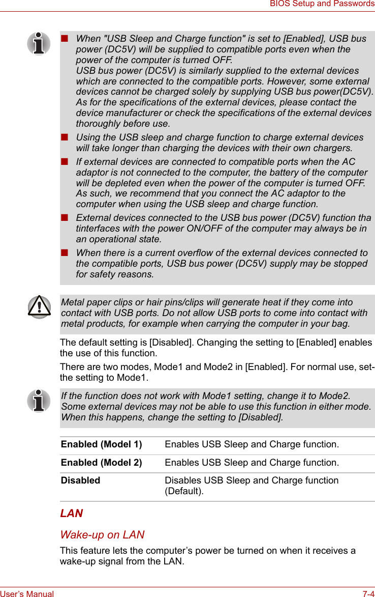 User’s Manual 7-4BIOS Setup and PasswordsThe default setting is [Disabled]. Changing the setting to [Enabled] enables the use of this function.There are two modes, Mode1 and Mode2 in [Enabled]. For normal use, set-the setting to Mode1.LANWake-up on LANThis feature lets the computer’s power be turned on when it receives a wake-up signal from the LAN.■When &quot;USB Sleep and Charge function&quot; is set to [Enabled], USB bus power (DC5V) will be supplied to compatible ports even when the power of the computer is turned OFF.USB bus power (DC5V) is similarly supplied to the external devices which are connected to the compatible ports. However, some external devices cannot be charged solely by supplying USB bus power(DC5V).As for the specifications of the external devices, please contact the device manufacturer or check the specifications of the external devices thoroughly before use.■Using the USB sleep and charge function to charge external devices will take longer than charging the devices with their own chargers.■If external devices are connected to compatible ports when the AC adaptor is not connected to the computer, the battery of the computer will be depleted even when the power of the computer is turned OFF. As such, we recommend that you connect the AC adaptor to the computer when using the USB sleep and charge function.■External devices connected to the USB bus power (DC5V) function tha tinterfaces with the power ON/OFF of the computer may always be in an operational state.■When there is a current overflow of the external devices connected to the compatible ports, USB bus power (DC5V) supply may be stopped for safety reasons.Metal paper clips or hair pins/clips will generate heat if they come into contact with USB ports. Do not allow USB ports to come into contact with metal products, for example when carrying the computer in your bag.If the function does not work with Mode1 setting, change it to Mode2. Some external devices may not be able to use this function in either mode. When this happens, change the setting to [Disabled].Enabled (Model 1) Enables USB Sleep and Charge function.Enabled (Model 2) Enables USB Sleep and Charge function.Disabled Disables USB Sleep and Charge function (Default).